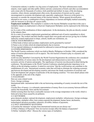 Construction industry is another very big source of employment. The basic infrastructures-roads,
airports, water supply and other public utilities and also construction of hotels and other accommodation
units create jobs for thousands of workers, both unskilled and skilled. In many of the developing
countries, where chronic unemployment often exists, the promotion of tourism can be a great
encouragement to economic development and, especially, employment. However at this point it is,
necessary to consider the seasonal nature of the tourism industry. Where general diversification
alternatives are scarce, a combination of heavy dependence on tourism and highly marked seasonality
calls for measures to develop off -season traffic.
Employment multiplier: This multiplier is similar to the Income Multiplier except that in this case a
multiplier impact on employment is observed. Employment Multiplier can be expressed in the following
two ways:
(a) As a ratio of the combination of direct employment. At the destination, the jobs are directly created
in the industry there.
(b) As a ratio of secondary employment generated per additional unit of tourist expenditure to direct
employment. The workers and their families require their own goods and services giving rise to further
indirectly created employment in shops, schools, health care institutions, etc.
CHECK YOUR PROGRESS 4
1) What kinds of direct and secondary employment can be generated by tourism?
2) Name a city in India which developed primarily due to tourism.
3) Can regional imbalances in employment be redressed or removed through tourism development?
4.8 OTHER DIMENSIONS
The World Tourism conference which was held at Manila, Philippines in October 1980, considered the
nature of tourism phenomenon in all its aspects. The role tourism is bound to play in a dynamic and
vastly changing
world was also identified. Convened by the World Tourism Organization the conference also considered
the responsibility of various states for the development and enhancement as more than a purely
economic activity of nations and peoples. The significance of tourism was discussed in detail during the
conference. The participants in the World Tourism Conference attached particular importance to its
effects on the developing countries. It stated its conviction “that the world tourism can contribute to the
establishment of a new international economic order that will help to eliminate the widening economic
gap between developed and developing countries and ensure the steady acceleration of economic and
social development and progress in particular of the developing countries.” For more details please refer
to the appendix at the end of the chapter.
4.10 GLOSSARY
Here are some related words
Forex- foreign exchange
International debt- international debt is the net borrowing outstanding of country towards the rest of the
world.
Circular flow of money- is a schematic representation of money flows in an economy between different
entities like households, firms and the Government.
Global warming-there has been a noticeable increase in the average temperature in the world, which is
believed to have been caused by air pollution.
4.11 KEYWORDS
gross domestic product, national development, employment multiplier, infrastructure, foreign exchange,
tourist dollar, multiplier effect, host country,regional development, human factor, declaration,
technological advances,secondary industries, invisibles, balance of payments,
4.12 SELF ASSESSMENT QUESTIONS
1) Examine the statement ‘receipts from international tourism are not always net.’
2) What is Balance of Payments? How do tourism receipts affect the balance of payments?
3) Define ‘multiplier effect’. Discuss the various types of multipliers.
38
 