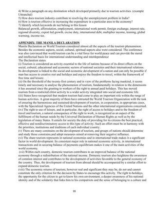 4) Write a paragraph on any destination which developed primarily due to tourism activities. (example
Uttranchal)
5) How does tourism industry contribute to resolving the unemployment problem in India?
6) How is tourism effective in increasing the expenditure in a particular area in the economy?
7) Identify which keywords do not belong to this lesson
Balanced growth, afforestation, employment, international work permit, foreign exchange, interest rate,
regional diversity, export led growth, excise duty, international debt, multiplier income, training, global
warming, income tax.
APPENDIX: THE MANILA DECLARATION
Manila Declaration on World Tourism considered almost all the aspects of the tourism phenomenon.
Besides the economic aspects, social, cultural, spiritual aspects also were considered. The conference
was also convinced that world tourism can be a vital force for world peace and can provide the moral
and intellectual basis for international understanding and interdependence
The Declaration states
(i) Tourism is considered an activity essential to the life of nations because of its direct effects on the
social, cultural, educational and economic sectors of national societies and their international relations.
Its development is linked to the social and economic development of a nation and can only be possible if
man has access to creative rest and holidays and enjoys the freedom to travel, within the framework of
free time and leisure.
(ii) On the threshold of the twenty-first century and in view of the problems facing mankind, it seems
timely and necessary to analyse the phenomenon of tourism, fundamentally in relation to the dimensions
it has assumed since the granting to workers of the right to annual paid holidays. This has moved
tourism from a restricted elitist activity to a wider activity integrated into social and economic life.
(iii) States have recognized that modern tourism had come to play an important role within the range of
human activities. A great majority of them have entrusted the World Tourism Organization with the task
of ensuring the harmonious and sustained development of tourism, in cooperation, in appropriate cases,
with the Specialized Agencies of the United Nations and the other international organizations concerned.
(iv) The right to use of leisure, and in particular, the right of access to holidays and to the freedom of
travel and tourism, a natural consequence of the right to work, is recognized as an aspect of the
fulfillment of the human needs by the Universal Declaration of Human Rights as well as by the
legislation of many States. It entails for society the duty of providing for its citizens the best practical,
effective and nondiscriminatory access to this type of activity. Such an effort must be in harmony with
the priorities, institutions and traditions of each individual country.
(v) There are many constrains on the development of tourism, and groups of nations should determine
and study those constrains,and adopt measures aimed at removing their negative influence.
(vi) The share tourism represents in national economies and in international trade makes it a significant
factor in world development. Its consistent major role in national economic activity, in international
transactions and in securing balance of payments equilibrium makes it one of the main activities of the
world economy.
(vii) Within each country, domestic tourism contributes to an improved balance of the national
economy through a redistribution of the national income. Domestic tourism also heightens the awareness
of common interest and contributes to the development of activities favorable to the general economy of
the country. Thus, the development of tourism from abroad should be accompanied by a similar effort to
expand domestic tourism.
(viii) The economic returns of tourism, however real and significant they may be, do not and cannot
constitute the only criterion for the decision by States to encourage this activity. The right to holidays,
the opportunity for the citizen to get to know his own environment, a deeper awareness of his national
identity and of the solidarity that links him to his compatriots and the sense of belonging to a culture and
39
 