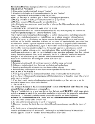 International tourism: It comprises of inbound tourism and outbound tourism
CHECK YOUR PROGRESS-I
1. What are the two elements in all forms of Tourism?
2. Which of the following activities can be put under the term Tourism?
a) Ms. Tina goes to the nearby market to shop for groceries.
b) Mr. Ajit who stays in Faridabad, goes to Nehru Place to pay his phone bills.
c) Mr. Raj, a resident of Delhi, goes to Mumbai and takes up a job there.
d) Ms Sita a resident of Mumbai, goes for a weekend to Goa.
After defining the term tourism we would here like to bring out the differences between the words.
Travel and Tourism.
1.6 DIFFERENCES BETWEEN TRAVEL AND TOURISM
Though the words Travel and Tourism are synonymised and used interchangeably but Tourism is a
wider concept and encompasses a lot more than travel alone.
Travel implies journeys undertaken from one place to another for any purpose including journeys to
work and as a part of employment, as a part of leisure and to take up residence; whereas Tourism
includes the journey to a destination and also the stay at a destination outside one’s usual place of
residence and the activities undertaken for leisure and recreation. All tourism includes some travel, but
not all travel is tourism .A person may often travel for a wide variety of purposes of which tourism is
only one. However if properly handled, a part of the travel for non tourism purposes can be motivated
into travel for tourism as an additional purpose .For example a person on a journey as a part of
employment to a place with one or more tourist attractions –like a spot of scenic beauty or historical
significance, a pilgrimage, a lake, etc. can be induced to spare some time and money for a short visit and
or stay for tourism purposes alone .In this sense every traveler is a ‘potential’ tourist and is upto the
managers of the industry to tap this ‘potential’ and convert the traveller into an ‘actual’ tourist.
Some of the characteristics that distinguish tourism from travel are:
Tourism is:
1. Temporary, to distinguish it from the permanent travel of the tramp and nomad
2. Voluntary, to distinguish it from the forced travel of the exile and refugee
3. Round up, to distinguish it from the one-way journey of the migrant
4. Relatively long, to distinguish it from the recurrent trips of the holiday house owner
CHECK YOUR PROGRESS -II
1. When gypsies go from one destination to another, is that covered under travel or tourism?
2. If Mr. Ravi, working in a software company in Delhi, is transferred to Bangalore would it be covered
under travel or tourism?
3. If Mr. Ravi, who is transferred to Bangalore from Delhi, decides to go for a weekend to see the
temples in Mysore would it be travel or tourism?
1.7 DEFINITIONS
The principal character in the phenomenon called Tourism is the ‘Tourist’ and without his being
around the tourism phenomenon is meaningless.
The term Tourist is believed to have been derived from the Latin word ‘TORNUS’ which means a tool,
a circle or a turner’s wheel. In the sense of the word of the origin, tourist is a person who undertakes a
circular trip, i.e., ultimately comes back to the place from where he sets about his journey.
Based on the various definitions of a Tourist here are some of the characteristics of a Tourist
1. He takes up his journey of his own free will.
2. He takes up the journey primarily in search of enjoyment.
3. The money spent on the visit is the money derived from home, not money earned in the places of
visit.
4. He finally returns to his original starting point.
We now proceed to discuss the definition of Tourist as given by WTO.But since WTO considers a
tourist a type of a Visitor. We will first discuss the definition of a Visitor.
4
 