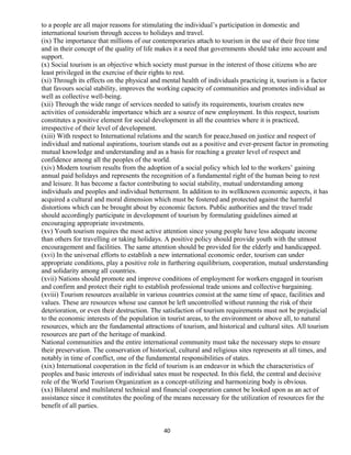 to a people are all major reasons for stimulating the individual’s participation in domestic and
international tourism through access to holidays and travel.
(ix) The importance that millions of our contemporaries attach to tourism in the use of their free time
and in their concept of the quality of life makes it a need that governments should take into account and
support.
(x) Social tourism is an objective which society must pursue in the interest of those citizens who are
least privileged in the exercise of their rights to rest.
(xi) Through its effects on the physical and mental health of individuals practicing it, tourism is a factor
that favours social stability, improves the working capacity of communities and promotes individual as
well as collective well-being.
(xii) Through the wide range of services needed to satisfy its requirements, tourism creates new
activities of considerable importance which are a source of new employment. In this respect, tourism
constitutes a positive element for social development in all the countries where it is practiced,
irrespective of their level of development.
(xiii) With respect to International relations and the search for peace,based on justice and respect of
individual and national aspirations, tourism stands out as a positive and ever-present factor in promoting
mutual knowledge and understanding and as a basis for reaching a greater level of respect and
confidence among all the peoples of the world.
(xiv) Modern tourism results from the adoption of a social policy which led to the workers’ gaining
annual paid holidays and represents the recognition of a fundamental right of the human being to rest
and leisure. It has become a factor contributing to social stability, mutual understanding among
individuals and peoples and individual betterment. In addition to its wellknown economic aspects, it has
acquired a cultural and moral dimension which must be fostered and protected against the harmful
distortions which can be brought about by economic factors. Public authorities and the travel trade
should accordingly participate in development of tourism by formulating guidelines aimed at
encouraging appropriate investments.
(xv) Youth tourism requires the most active attention since young people have less adequate income
than others for travelling or taking holidays. A positive policy should provide youth with the utmost
encouragement and facilities. The same attention should be provided for the elderly and handicapped.
(xvi) In the universal efforts to establish a new international economic order, tourism can under
appropriate conditions, play a positive role in furthering equilibrium, cooperation, mutual understanding
and solidarity among all countries.
(xvii) Nations should promote and improve conditions of employment for workers engaged in tourism
and confirm and protect their right to establish professional trade unions and collective bargaining.
(xviii) Tourism resources available in various countries consist at the same time of space, facilities and
values. These are resources whose use cannot be left uncontrolled without running the risk of their
deterioration, or even their destruction. The satisfaction of tourism requirements must not be prejudicial
to the economic interests of the population in tourist areas, to the environment or above all, to natural
resources, which are the fundamental attractions of tourism, and historical and cultural sites. All tourism
resources are part of the heritage of mankind.
National communities and the entire international community must take the necessary steps to ensure
their preservation. The conservation of historical, cultural and religious sites represents at all times, and
notably in time of conflict, one of the fundamental responsibilities of states.
(xix) International cooperation in the field of tourism is an endeavor in which the characteristics of
peoples and basic interests of individual sates must be respected. In this field, the central and decisive
role of the World Tourism Organization as a concept-utilizing and harmonizing body is obvious.
(xx) Bilateral and multilateral technical and financial cooperation cannot be looked upon as an act of
assistance since it constitutes the pooling of the means necessary for the utilization of resources for the
benefit of all parties.
40
 