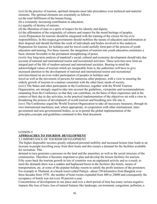 (xxi) In the practice of tourism, spiritual elements must take precedence over technical and material
elements. The spiritual elements are essentially as follows:
(a) the total fulfillment of the human being;
(b) a constantly increasing contribution to education;
(c) equality of destiny of nations;
(d) the liberation of man in a spirit of respect for his identity and dignity.
(e) the affirmation of the originality of cultures and respect for the moral heritage of peoples.
(xxii) Preparation for tourism should be integrated with the training of the citizen for his civic
responsibilities. In this respect,governments should mobilize the means of education and information at
their disposal and should facilitate the work of individuals and bodies involved in this endeavor.
Preparation for tourism, for holidays and for travel could usefully form part of the process of youth
education and training. For these reasons, the integration of tourism into youth education constitutes a
basic element favorable to the permanent strengthening of peace.
(xxiii) Any long-term analysis of mankind’s social, cultural and economic development should take due
account of national and international tourist and recreational activities. These activities now form an
integral part of the life of modern national and international societies. Bearing in mind the
acknowledged values of tourism which are inseparable from it, the authorities will have to give
increased attention to the development of national and international tourist and recreational
activities,based on an even wider participation of peoples in holidays and
travel as well as the movement of persons for numerous other purposes, with a view to ensuring the
orderly growth of tourism in a manner consistent with the other basic needs of society.
(xxiv) The States and other participants in the Conference, together with the World Tourism
Organization, are strongly urged to take into account the guidelines, viewpoints and recommendations
emanating from the Conference so that they can contribute, on the basis of their experience and in the
context of their day to day activities, to the practical implementation of the objectives set with a view to
broadening the process of development of world tourism and breathing new life into it.
(xxv) The Conference urged the World Tourism Organization to take all necessary measures, through its
own international machinery and, where appropriate, in cooperation with other international, inter-
government and non-governmental bodies, so as to permit the global implementation of the
principles,concepts and guidelines contained in this final document.
LESSON-5
APPROACHES TO TOURISM DEVELOPMENT
5.3 IMPORTANCE OF TOURISM DEVELOPMENT
The higher disposable incomes greatly enhanced personal mobility and increased leisure time leads to an
increase in people travelling away from their home and this creates a demand for the facilities available
for recreation. This
demand in turn generates a pressure on the land and the amenities, as well as the social structure of the
communities. Therefore it becomes important to plan and develop the leisure facilities for tourism.
Fifty years back the tourism growth in lots of countries was an unplanned activity and as a result, to
meet the demands there was a sudden and haphazard boost in the facilities like hotels, means of
transportation, etc. at some of the popular holiday resorts to satisfy the profit instincts of the promoters.
For example in Thailand, at a beach resort called Pattaya –about 150 kilometres from Bangkok over
three decades from 1970 , the number of hotel rooms expanded from 400 to 24000 and consequently the
occupancy of hotels was not even 50 percent a year.
Concentration of development in one place and over a short period of time has many serious negative
impacts like loss of trees; loss of natural features like landscape, environment; congestion, pollution, a
41
 