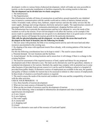 developed; it refers to various forms of physical development, which will make any area accessible to
tourists, as also to particular installations or facilities required by the existing tourists in that area.
The development can be divided into two basic categories:
1. The Infrastructure
2. The Superstructure
The infrastructure includes all forms of construction on and below ground required by any inhabited
area in intensive communication with the outside world and as a basis of intensive human activity
within. It includes roads, railway lines, harbours, airport runways and also the utility services like the
water supply, drainage and sewage disposal, electricity and power supply. The superstructure consists of
passenger traffic terminals, hotels, restaurants,entertainment, shopping facilities and so on.
The Infrastructure has to precede the superstructure and has to be adequate to serve the needs of the
residents as well as the tourists. If not well developed it will affect the tourism, as for example if the
access roads to a particular destination are not good or at a destination there is no good source of water
supply these factors will hamper the tourism growth for the particular destination.
This calls for physical planning and development –we can classify the areas that need to be
developed on the basis of demand, into the following two heads:
1. The new areas with potential, but little or no existing tourist activity and with most land and other
resources uncommitted to the existing uses.
2. Re-shaping of the areas with significant tourist flows already, with existing patterns of the land use
and facilities.
For this the following considerations have to be kept in mind 1. The need to assess demand
a. Potential demand –for new locations and the facilities
b. Actual demand –for the existing locations and to assess how it will change if there is a change in the
existing facilities.
2. The need for assessment of the required resources of land, capital and labour for any proposed
development and of their alternative uses. The land can be alternatively used for agriculture, industry or
residential development or for tourism. Similarly the capital may compete with its potential use in some
other business (if provided from private source) or it can be used for building a school or a hospital (if
provided from public funds). If alternative sources of employment are available in the area, the quantity
and quality of labour available for tourism has to be assessed in relation to other sources of employment.
In these kinds of situation a cost-benefit analysis is required.
3. The need to assess the needs of the tourists and residents of the area and the compatibility of tourism
with the other activities.
CHECK YOUR PROGRESS – II
1. Give three benefits of tourism development
2. What are two main sources of demand for tourism?
3. What are the two kinds of resources used for development of tourism
4. Out of the following, what is included in infrastructure development and what is included
superstructure development?
a) A new Airport
b) A new highway
c) The water supply
d) A cinema hall
e) A shopping mall
f) A hotel
5. Give two alternative uses each of the resource of Land and Capital.
43
 