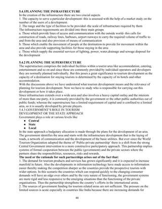 5.4.1PLANNING THE INFRASTRUCTURE
In the creation of the infrastructure there are two crucial aspects
1. The capacity to serve a particular development- this is assessed with the help of a market study on the
number of the users of a development.
2. The range and the type of facilities to be provided -the scale of infrastructure required by them
The infrastructure requirements are divided into three main groups
a. Those which provide lines of access and communication with the outside world- this calls for
construction of roads, railway lines, harbours, airport runways to carry the required volume of traffic to
and from the area and also provision of means of communication
b. Those which enable the movement of people at the destination-to provide for movement within the
area and also provide supporting facilities for those staying in the area
c. Those which supply the essential services of lighting, power, water,drainage and sewage disposal for
the development
5.4.2 PLANNING THE SUPERSTRUCTURE
The superstructure comprises the individual facilities within a tourist area like accommodation, catering,
entertainment and so on and since these are commonly provided by individual operators and developers
they are normally planned individually. But this poses a great significance to tourism development as the
capacity of a destination for staying tourists is determined by the capacity of its hotels and other
accommodation.
With the discussions above we have understood what tourism development means and the relevance of
planning for tourism development. Now we have to study who is responsible for carrying out this
development or how it takes place.
Since infrastructure extends over a wide area and also involves a heavy capital outlay and the interests
of more than one party, it is commonly provided by the government or the other public authorities out of
public funds; whereas the superstructure has a limited requirement of capital and is confined to a limited
area, so it is usually developed by private players.
5.4.3 GOVERNMENT’S ROLE IN TOURISM
DEVELOPMENT OR THE STATE APPROACH
Government plays a role at various levels like
 Central
 State
 Local
In the state approach a budgetary allocation is made through the plans for the development of an area.
The government identifies the area and starts with the infrastructure development that is the laying of
roads, a network of communication and the development of the basic utilities. But ever since the World
Tourism Organization adopted the theme of ‘Public-private partnership’ there is a shift from the strong
Central Government intervention to a more constructive participatory approach. This partnership implies
systems of formal cooperation between the public (government) and the private sectors where the
partners share the responsibilities, resources, risks and rewards.
The need or the rationale for such partnerships arises out of the fact that:
1. The demand for tourism products and services has grown significantly and it is expected to increase
manifold in future. Also the developments in information technology have made access to information
easier thereby making the competition sharper so the countries provide the prospective tourists with
wider options. In this scenario the countries which can respond quickly to the changing consumer
demands will have an edge over others and by the very nature of functioning, the government systems
are more rigid and less responsive to the emerging situations than the functioning of the private
organisations. Thus the partnership strengthens the country’s efforts in the international arena.
2. The sources of government funding for tourism related areas are not sufficient. The pressure on the
limited sources is acute especially in countries like India because there are increasing demands for
44
 