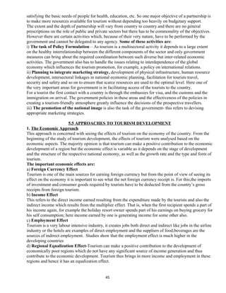 satisfying the basic needs of people for health, education, etc. So one major objective of a partnership is
to make more resources available for tourism without depending too heavily on budgetary support.
The extent and the depth of partnership will vary from country to country and there are no general
prescriptions on the role of public and private sectors but there has to be commonality of the objectives.
However there are certain activities which, because of their very nature, have to be performed by the
government and cannot be delegated to any agency. Some of these activities are:
i) The task of Policy Formulation – As tourism is a multisectoral activity it depends to a large extent
on the healthy interrelationship between the different components of the sector and only government
measures can bring about the required coordination between such diverse but inter-related economic
activities. The government also has to handle the issues relating to interdependence of the global
economy which influences the tourism promotion, for example, a policy on international relations.
ii) Planning to integrate marketing strategy, development of physical infrastructure, human resource
development, intersectoral linkages in national economic planning, facilitation for tourists travel,
security and safety and so on to ensure that scarce resources are used to the optimal level. Here one of
the very important areas for government is in facilitating access of the tourists to the country.
For a tourist the first contact with a country is through the embassies for visa, and the customs and the
immigration on arrival. The government policies in these areas and the effectiveness of the policies in
creating a tourism-friendly atmosphere greatly influence the decisions of the prospective travellers.
iii) The promotion of the national image is also the task of the government- this refers to devising
appropriate marketing strategies.
5.5 APPROACHES TO TOURISM DEVELOPMENT
1. The Economic Approach
This approach is concerned with seeing the effects of tourism on the economy of the country. From the
beginning of the study of tourism development, the effects of tourism were analysed based on the
economic aspects. The majority opinion is that tourism can make a positive contribution to the economic
development of a region but the economic effect is variable as it depends on the stage of development
and the structure of the respective national economy, as well as the growth rate and the type and form of
tourism.
The important economic effects are:
a) Foreign Currency Effect
Tourism is one of the main sources for earning foreign currency but from the point of view of seeing its
effect on the economy it is important to see what the net foreign currency receipt is. For this,the imports
of investment and consumer goods required by tourists have to be deducted from the country’s gross
receipts from foreign tourism.
b) Income Effect
This refers to the direct income earned resulting from the expenditure made by the tourists and also the
indirect income which results from the multiplier effect. That is, when the first recipient spends a part of
his income again, for example the holiday resort owner spends part of his earnings on buying grocery for
his self consumption; here income earned by one is generating income for some other also.
c) Employment Effect
Tourism is a very labour intensive industry, it creates jobs both direct and indirect like jobs in the airline
industry or the hotels are examples of direct employment and the suppliers of food,beverages are the
sources of indirect employment. Studies show that the employment effect is much higher in the
developing countries
d) Regional Equalization Effect-Tourism can make a positive contribution to the development of
economically poor regions which do not have any significant source of income generation and thus
contribute to the economic development. Tourism thus brings in more income and employment in these
regions and hence it has an equalization effect.
45
 