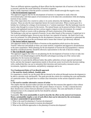 There are different opinions regarding all these effects but the important risk of tourism is the fact that it
is seasonal, and also the social inferiority of tourism occupation.
What is really important is that the positive economic effects should outweigh the negative ones.
2. The Environmental Approach
This approach suggests that for the development of tourism it is important to study what role
environment plays and what aspects of environment are to be taken into consideration while developing
tourism of any country.
One of the major draws for a tourist to a place is its scenic attraction, the landscape, the beauty, the
structure. These are also the most important factors for tourist motivation. When a tourist goes for a
holiday he is looking for a change of environment or a “contrast experience”.But the landscape loses its
tourist value through its overuse by the tourists .The natural beauty can be preserved better if there is no
tourism and unplanned tourism can have serious negative impacts on the environment, for example
building up of hotels or resorts with no planning will lead to destruction of the landscape.
The landscape is the real raw material of tourism. In any other branch of the economy if capital put in is
lost it can be multiplied again. However,once the basic raw material of tourism –the land is lost it can
never be reclaimed. So while planning for the development it becomes very important to understand the
impact of tourism growth on the environment and to ensure that it doesn’t get adversely affected.
3. The Socio-Cultural Approach
This approach studies the social effects of tourism on the population,which receives the tourists.
Tourists’ behaviour and attitude at times can create mistrust, resignation and aggressive dissatisfaction
in the native population. While planning for the development of tourism the local population’s interest
should be considered and they should be allowed a representation in the task of decision-making.
4. The Cost-Benefit Approach
This approach suggests that when we are planning for the development of tourism we have to take into
account the Costs (disadvantages) and the Benefits (advantages) accruing out of the various tasks
undertaken for the tourism development.
The idea here is to provide the different bodies like public authorities at local, regional and national
levels, and also the transport organizations mainly in the private sector involved in the decision making
with a method that they can use to rationalize their decisions and tourist policy measures such as
investments, legislative enactments, and publicity campaigns and so on.
Two Fundamental Rules of Cost-Benefit approach
a) The need for clearly defined , feasible goals
It is important to clearly lay out the goals that are desired to be achieved through tourism development to
be able to calculate costs and benefits. The goals provide the criteria for evaluating the costs and benefits
of a particular action .The goals have to contain clear instructions on the actions required to achieve
them.
b) The need to consider alternative courses of action
This implies that the decision-maker just does not adopt the first measure that appeals to him without
considering other possibilities that may offer greater chances of success. To take a rational decision
there should exist a choice between alternative courses of action. The costs and benefits of various
alternatives have to be compared and the best should be selected.
5.7 GLOSSARY
Sustainable: The term sustainability is used to describe the effect on the natural environment.
Hence, sustainability implies a rate of such effects that can be tolerated by the environment.
5.8 SELF ASSESSMENT QUESTIONS
1. What is the need for planning in Tourism development?
2. What is the role of government in tourism development?
3. What are the different approaches to the planning of tourism development?
46
 