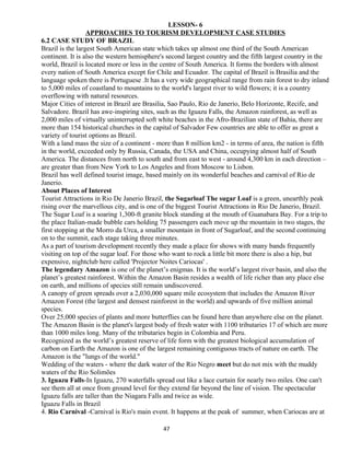 LESSON- 6
APPROACHES TO TOURISM DEVELOPMENT CASE STUDIES
6.2 CASE STUDY OF BRAZIL
Brazil is the largest South American state which takes up almost one third of the South American
continent. It is also the western hemisphere's second largest country and the fifth largest country in the
world, Brazil is located more or less in the centre of South America. It forms the borders with almost
every nation of South America except for Chile and Ecuador. The capital of Brazil is Brasilia and the
language spoken there is Portuguese .It has a very wide geographical range from rain forest to dry inland
to 5,000 miles of coastland to mountains to the world's largest river to wild flowers; it is a country
overflowing with natural resources.
Major Cities of interest in Brazil are Brasilia, Sao Paulo, Rio de Janerio, Belo Horizonte, Recife, and
Salvadore. Brazil has awe-inspiring sites, such as the Iguazu Falls, the Amazon rainforest, as well as
2,000 miles of virtually uninterrupted soft white beaches in the Afro-Brazilian state of Bahia, there are
more than 154 historical churches in the capital of Salvador Few countries are able to offer as great a
variety of tourist options as Brazil.
With a land mass the size of a continent - more than 8 million km2 - in terms of area, the nation is fifth
in the world, exceeded only by Russia, Canada, the USA and China, occupying almost half of South
America. The distances from north to south and from east to west - around 4,300 km in each direction –
are greater than from New York to Los Angeles and from Moscow to Lisbon.
Brazil has well defined tourist image, based mainly on its wonderful beaches and carnival of Rio de
Janerio.
About Places of Interest
Tourist Attractions in Rio De Janerio Brazil, the Sugarloaf The sugar Loaf is a green, unearthly peak
rising over the marvellous city, and is one of the biggest Tourist Attractions in Rio De Janerio, Brazil.
The Sugar Loaf is a soaring 1,300-ft granite block standing at the mouth of Guanabara Bay. For a trip to
the place Italian-made bubble cars holding 75 passengers each move up the mountain in two stages, the
first stopping at the Morro da Urca, a smaller mountain in front of Sugarloaf, and the second continuing
on to the summit, each stage taking three minutes.
As a part of tourism development recently they made a place for shows with many bands frequently
visiting on top of the sugar loaf. For those who want to rock a little bit more there is also a hip, but
expensive, nightclub here called 'Projector Noites Cariocas' .
The legendary Amazon is one of the planet’s enigmas. It is the world’s largest river basin, and also the
planet’s greatest rainforest. Within the Amazon Basin resides a wealth of life richer than any place else
on earth, and millions of species still remain undiscovered.
A canopy of green spreads over a 2,030,000 square mile ecosystem that includes the Amazon River
Amazon Forest (the largest and densest rainforest in the world) and upwards of five million animal
species.
Over 25,000 species of plants and more butterflies can be found here than anywhere else on the planet.
The Amazon Basin is the planet's largest body of fresh water with 1100 tributaries 17 of which are more
than 1000 miles long. Many of the tributaries begin in Colombia and Peru.
Recognized as the world’s greatest reserve of life form with the greatest biological accumulation of
carbon on Earth the Amazon is one of the largest remaining contiguous tracts of nature on earth. The
Amazon is the "lungs of the world."
Wedding of the waters - where the dark water of the Rio Negro meet but do not mix with the muddy
waters of the Rio Solimões
3. Iguazu Falls-In Iguazu, 270 waterfalls spread out like a lace curtain for nearly two miles. One can't
see them all at once from ground level for they extend far beyond the line of vision. The spectacular
Iguazu falls are taller than the Niagara Falls and twice as wide.
Iguazu Falls in Brazil
4. Rio Carnival -Carnival is Rio's main event. It happens at the peak of summer, when Cariocas are at
47
 
