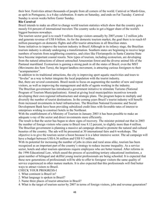 their best. Festivities attract thousands of people from all corners of the world. Carnival or Mardi-Gras,
as spelt in Portuguese, is a 4-day celebration. It starts on Saturday, and ends on Fat Tuesday. Carnival
Sunday is seven weeks before Easter Sunday.
Rio Carnival
Brazil intends to make an effort to change world tourism statistics which show that the country gets a
measly 0.6 percent of international travelers The country seeks to get a bigger share of the world's
biggest business nowadays.
The tourism sector goal is to reach 9 million foreign visitors annually by 2007,create 1.2 million jobs
and generate revenue of US$ 8 billion. As for the domestic tourism market, the goal there is to reach 65
million passengers on domestic flights and offer tourist attractions in all Brazilian states.
Some initiatives to improve the tourism industry in Brazil Although in its infancy stage, the Brazilian
tourism industry is already undergoing a transformation. Southern states are beginning to receive large
numbers of tourists from neighboring countries, and cities like Florianopolis in Santa Catarina State
have become important coastal resorts. New types of tourism, including ecotourism, are developing
from the natural attractions of almost untouched Amazonian forest and the diverse animal life of the
Pantanal marshland. Ecotourism is gaining a strong push in all the states of Brazil, even the MST
(Movimento dos Sem Terra), the largest landless movement, is attracting curious foreigners to their
“acampamentos”.
In addition to its traditional attractions, the city is improving sport aquatic mactivities and tours to
“favelas” as a way to better integrate the local population with the tourist industry.
But, there are several constraints. Brazil needs to focus on augmenting the number of new and repeat
visitors, as well as improving the management and skills of agents working in the industry.
The Brazilian government has introduced a government initiative to stimulate Turismo (National
Program of Tourism Municipalization). Aimed at giving local municipalities incentives towards
developing their own regional infrastructure and strategic plans. The program hopes to multiply and
diversify the number of tourist destinations. In the coming years Brazil’s tourist industry will benefit
from increased investments in hotel infrastructure. The Brazilian National Economic and Social
Development Bank have been providing subsidized credit lines with favorable rates of interest to
enterprises wishing to construct hotels in the Northeast.
With the establishment of a Ministry of Tourism in January 2003 it has been possible to make an
adequate x-ray of the sector and direct investments more efficiently.
The result is that the sector has begun to show signs of recovery. The minister pointed out that in 2003
the number of foreign visitors who came to Brazil rose 8.12 percent, to slightly more than 4 million.
The Brazilian government is planning a massive ad campaign abroad to promote the natural and cultural
beauties of the country. The ads will be presented at 30 international fairs and 6 workshops. The
objective is to give the tourism sector a boost because it is a labor intensive sector. The ad campaign will
have a budget between US$ 6.36 million and US$ 9.5 million.
With its potential for increasing the number of jobs in cities and rural areas alike, tourism has been
recognized as an important part of the country’s strategy to reduce income inequality. As a service
sector, hotels and other tourism operations require employees who are better trained. After reforms in
the 1996 Educational Law, which eased the process of accrediting tertiary educational institutions, a
great number of bilingual and skillful young tourist professionals are being schooled. It is expected that
these new generations of professionals will be able to offer to foreigner visitors the same quality of
service experienced in other mature markets. It is also expected that this professionals will find better
ways to attract visitors to Brazil.
CHECK YOUR PROGRESS-I
1. What continent is Brazil in?
2. What language is spoken in Brazil?
3. Name three places of tourist attraction in Brazil?
4. What is the target of tourism sector by 2007 in terms of foreign visitors, jobs and revenue generation?
48
 