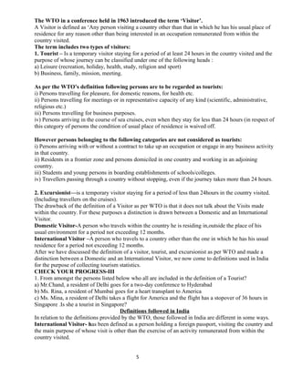 The WTO in a conference held in 1963 introduced the term ‘Visitor’.
A Visitor is defined as ‘Any person visiting a country other than that in which he has his usual place of
residence for any reason other than being interested in an occupation remunerated from within the
country visited.
The term includes two types of visitors:
1. Tourist – Is a temporary visitor staying for a period of at least 24 hours in the country visited and the
purpose of whose journey can be classified under one of the following heads :
a) Leisure (recreation, holiday, health, study, religion and sport)
b) Business, family, mission, meeting.
As per the WTO’s definition following persons are to be regarded as tourists:
i) Persons travelling for pleasure, for domestic reasons, for health etc.
ii) Persons travelling for meetings or in representative capacity of any kind (scientific, administrative,
religious etc.)
iii) Persons travelling for business purposes.
iv) Persons arriving in the course of sea cruises, even when they stay for less than 24 hours (in respect of
this category of persons the condition of usual place of residence is waived off.
However persons belonging to the following categories are not considered as tourists:
i) Persons arriving with or without a contract to take up an occupation or engage in any business activity
in that country.
ii) Residents in a frontier zone and persons domiciled in one country and working in an adjoining
country.
iii) Students and young persons in boarding establishments of schools/colleges.
iv) Travellers passing through a country without stopping, even if the journey takes more than 24 hours.
2. Excursionist—is a temporary visitor staying for a period of less than 24hours in the country visited.
(Including travellers on the cruises).
The drawback of the definition of a Visitor as per WTO is that it does not talk about the Visits made
within the country. For these purposes a distinction is drawn between a Domestic and an International
Visitor.
Domestic Visitor-A person who travels within the country he is residing in,outside the place of his
usual environment for a period not exceeding 12 months.
International Visitor –A person who travels to a country other than the one in which he has his usual
residence for a period not exceeding 12 months.
After we have discussed the definition of a visitor, tourist, and excursionist as per WTO and made a
distinction between a Domestic and an International Visitor, we now come to definitions used in India
for the purpose of collecting tourism statistics.
CHECK YOUR PROGRESS-III
1. From amongst the persons listed below who all are included in the definition of a Tourist?
a) Mr.Chand, a resident of Delhi goes for a two-day conference to Hyderabad
b) Ms. Rina, a resident of Mumbai goes for a heart transplant to America
c) Ms. Mina, a resident of Delhi takes a flight for America and the flight has a stopover of 36 hours in
Singapore .Is she a tourist in Singapore?
Definitions followed in India
In relation to the definitions provided by the WTO, those followed in India are different in some ways.
International Visitor- has been defined as a person holding a foreign passport, visiting the country and
the main purpose of whose visit is other than the exercise of an activity remunerated from within the
country visited.
5
 