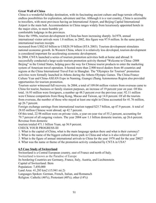 Great Wall of China
China is a wonderful holiday destination, with its fascinating ancient culture and huge terrain offering
endless possibilities for exploration, adventure and fun. Although it is a vast country, China is accessible
to travellers, with most provinces having an International Airport, and Beijing Capital International
Airport is the main hub. Accommodation in China ranges widely from luxuriously appointed hotels in
the major cities, to more humble yet
comfortable lodgings in the provinces.
Since the 1990s, tourism development in China has been increasing sharply. In1978, annual
international visitor arrivals were 1.8 million; in 2002, this figure was 97.9 million. In the same period,
international tourism receipts
increased from US$2.63 billion to US$20.39 billion (STA 2003). Tourism development stimulates
national economic growth. In Western China, where it is relatively less developed, tourism development
is considered important for accelerating economic development.
In 2004, CNTA launched a series of tourism promotion activities both at home and abroad. It
successfully conducted a large-scale tourism promotion activity themed "Welcome to China--2008
Beijing" in the United States, helping pave the way for Chinese tourist products to enter the marketing
system of American travel operation. It hosted more than 2,900 travel dealers from 48 countries and
regions at the China International Travel Fair in Shanghai. The "Olympics for Tourism" promotion
activities were formally launched in Athens during the Athens Olympic Games. The China-France
Culture Year and China-ASEAN Expo in Nanning, Guangxi Zhang Autonomous Region also provided
opportunities for tourism promotion.
Tourism sector witnessed full recovery. In 2004, a total of 109.04 million visitors from overseas came to
China for tourist, business or family reunion purposes, an increase of 19 percent year on year. Of this
total, 16.93 million were foreigners, a number up 48.5 percent over the previous year; 92.11 million
were Chinese compatriots from Hong Kong, Macao and Taiwan, up 14.8 percent. Of all the tourists
from overseas, the number of those who stayed at least one night in China accounted for 41.76 million,
up 26.7 percent.
Foreign exchange earnings from international tourism topped $25.7 billion, up 47.9 percent. A total of
28.85 million Chinese went abroad, up 42.7 percent.
Of this total, 22.98 million were on private visits, a year-on-year rise of 55.2 percent, accounting for
79.7 percent of all outgoing visitors. The year 2004 saw 1.1 billion domestic tourists, up 26.6 percent.
Revenue from domestic
tourism totaled 471.1 billion Yuan, up 36.9 percent.
CHECK YOUR PROGRESS-III
1. What is the capital of China, what is the main language spoken there and what is their currency?
2. What is the name of the biggest cultural theme park in China and what is it also referred to as?
3. What is the figure of annual international arrivals to China for the year 1978 and for the year 2002?
4. What was the name or theme of the promotion activity conducted by CNTA in USA?
6.5 Case Study of Switzerland
Switzerland is a Central European country, east of France and north of Italy.
Switzerland is known as the Paradise of Europe
Its bordering Countries are Germany, France, Italy, Austria, and Liechtenstein.
Capital of Switzerland: Bern
Population: 7,450,000
Land Area: 41,285 km2 (15,941 mi.2)
Languages Spoken: German, French, Italian, and Romansch
Religion: Catholic (46%), Protestant (40%), other (14%)
51
 