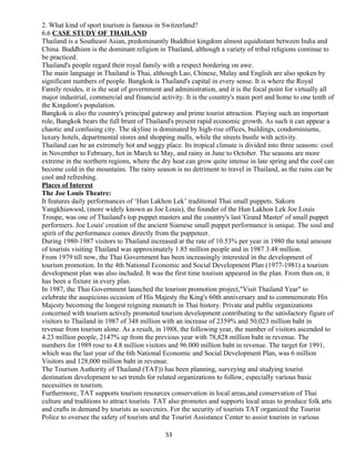 2. What kind of sport tourism is famous in Switzerland?
6.6 CASE STUDY OF THAILAND
Thailand is a Southeast Asian, predominantly Buddhist kingdom almost equidistant between India and
China. Buddhism is the dominant religion in Thailand, although a variety of tribal religions continue to
be practiced.
Thailand's people regard their royal family with a respect bordering on awe.
The main language in Thailand is Thai, although Lao, Chinese, Malay and English are also spoken by
significant numbers of people. Bangkok is Thailand's capital in every sense. It is where the Royal
Family resides, it is the seat of government and administration, and it is the focal point for virtually all
major industrial, commercial and financial activity. It is the country's main port and home to one tenth of
the Kingdom's population.
Bangkok is also the country's principal gateway and prime tourist attraction. Playing such an important
role, Bangkok bears the full brunt of Thailand's present rapid economic growth. As such it can appear a
chaotic and confusing city. The skyline is dominated by high-rise offices, buildings, condominiums,
luxury hotels, departmental stores and shopping malls, while the streets bustle with activity.
Thailand can be an extremely hot and soggy place. Its tropical climate is divided into three seasons: cool
in November to February, hot in March to May, and rainy in June to October. The seasons are more
extreme in the northern regions, where the dry heat can grow quite intense in late spring and the cool can
become cold in the mountains. The rainy season is no detriment to travel in Thailand, as the rains can be
cool and refreshing.
Places of Interest
The Joe Louis Theatre:
It features daily performances of ‘Hun Lakhon Lek’ traditional Thai small puppets. Sakorn
Yangkhiawsod, (more widely known as Joe Louis), the founder of the Hun Lakhon Lek Joe Louis
Troupe, was one of Thailand's top puppet masters and the country's last 'Grand Master' of small puppet
performers. Joe Louis' creation of the ancient Siamese small puppet performance is unique. The soul and
spirit of the performance comes directly from the puppeteer.
During 1980-1987 visitors to Thailand increased at the rate of 10.53% per year in 1980 the total amount
of tourists visiting Thailand was approximately 1.85 million people and in 1987 3.48 million.
From 1979 till now, the Thai Government has been increasingly interested in the development of
tourism promotion. In the 4th National Economic and Social Development Plan (1977-1981) a tourism
development plan was also included. It was the first time tourism appeared in the plan. From then on, it
has been a fixture in every plan.
In 1987, the Thai Government launched the tourism promotion project,"Visit Thailand Year" to
celebrate the auspicious occasion of His Majesty the King's 60th anniversary and to commemorate His
Majesty becoming the longest reigning monarch in Thai history. Private and public organizations
concerned with tourism actively promoted tourism development contributing to the satisfactory figure of
visitors to Thailand in 1987 of 348 million with an increase of 2359% and 50,023 million baht in
revenue from tourism alone. As a result, in 1988, the following year, the number of visitors ascended to
4.23 million people, 2147% up from the previous year with 78,828 million baht in revenue. The
numbers for 1989 rose to 4.8 million visitors and 96.000 million baht in revenue. The target for 1991,
which was the last year of the 6th National Economic and Social Development Plan, was 6 million
Visitors and 128,000 million baht in revenue.
The Tourism Authority of Thailand (TAT)) has been planning, surveying and studying tourist
destination development to set trends for related organizations to follow, especially various basic
necessities in tourism.
Furthermore, TAT supports tourism resources conservation in local areas,and conservation of Thai
culture and traditions to attract tourists. TAT also promotes and supports local areas to produce folk arts
and crafts in demand by tourists as souvenirs. For the security of tourists TAT organized the Tourist
Police to oversee the safety of tourists and the Tourist Assistance Center to assist tourists in various
53
 