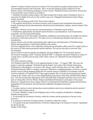 matters.To improve human resources in tourism TAT has trained tour guides and personnel in the
accommodation business and restaurants. This is to provide adequate quality manpower for the
industry.Along with marketing strategies to attract tourists, Thailand has been successful in tourism due
to several factors some of them are as follows:
1. Thailand's favorable location makes it the ideal commercial aviation center of Southeast Asia it is
convenient for flights from all over the world to stop over at Bangkok International Airport. Being
readily accessible
results in the satisfying growth of the Thai tourism industry.
2. The quantity and diversity of tourism resources such as natural tourist destinations like beaches,
seaside, picturesque forests and mountains; historical tourist destinations, antiques, ancient remains' Thai
traditions
and culture. All these can be used for tourism promotion in Thailand's tourist markets.
3. Thailand has appropriately developed tourism facilities in accommodation, local transportation,
restaurants, souvenirs and entertainment.
4. The uniqueness of the Thai people, friendliness, helpfulness and smiling faces are suitable for tourism
professions, which deal with service. The right services of international standard with smiles and
consideration
impress tourists who circulate and exchange their impressions and information of Thailand among
friends and acquaintances, which help to publicize the country.
The most important factor is the cooperation among private and public offices and TAT, which results in
the success of Thai tourism promotion and development. The success also derives from the Thai
Government's
sincere interest in tourism industry development and more budgets for TAT to promote tourism.
The renewed campaign, called "Amazing Thailand 2000," is designed to position Thailand as a place of
"escape from a stressful, fast-moving world" where visitors can "replenish life and recharge their
batteries,"
TAT said in the press release.
The Thailand Grand Sale 2006 is to be organised during 16 June – 15 August, 2006. This year, the
project is under the campaign “Thailand Grand Invitation” and a part of the Sixtieth Anniversary
Celebrations of His Majesty’s Accession to the Throne, which will take place on 9 June, 2006. The
Thailand Grand Sale 2006 is a strategy to promote Thailand as a shopping paradise, as well as, to attract
tourists to travel and do shopping during the low tourism season in Thailand. In accordance with the
Tourism Authority of Thailand (TAT)’s data, approximately 30% of income from international tourists
coming to the country each year is from shopping,being equivalent to more than 100,000 million Baht a
year. TAT has invited many department stores and shops both in Bangkok and other main tourist cities
such as Chiang Mai, Hat Yai, Phuket, Pattaya and Nakhon Ratchasima to participate in the project.
Moreover, cooperation has been created with the Visa International Thailand to organise the promotion
programmes for the domestic and international cardholders throughout the project.
Objectives
1. To attract tourists to travel and purchase tourism products and services during the period outside of
Thailand’s main tourism season.
2. To create Thailand’s image as the shopping centre of Asia, uniquely considered as a Shopping
Paradise among tourists.
3. To encourage the circulation of money within the country and the generation of income to the
provinces.
4. To promote an increase of foreign currency circulation within the country.
5. To respond to the governmental policy in tourism, emphasizing on an increase of tourists’ expenditure
per person per day.
Targets of the Project
54
 