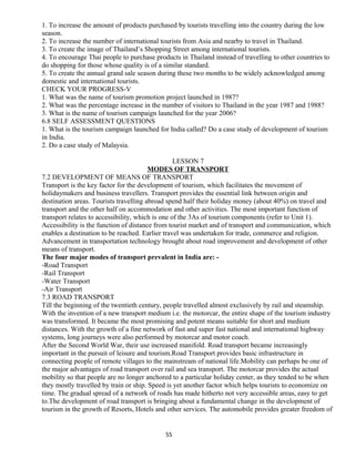 1. To increase the amount of products purchased by tourists travelling into the country during the low
season.
2. To increase the number of international tourists from Asia and nearby to travel in Thailand.
3. To create the image of Thailand’s Shopping Street among international tourists.
4. To encourage Thai people to purchase products in Thailand instead of travelling to other countries to
do shopping for those whose quality is of a similar standard.
5. To create the annual grand sale season during these two months to be widely acknowledged among
domestic and international tourists.
CHECK YOUR PROGRESS-V
1. What was the name of tourism promotion project launched in 1987?
2. What was the percentage increase in the number of visitors to Thailand in the year 1987 and 1988?
3. What is the name of tourism campaign launched for the year 2006?
6.8 SELF ASSESSMENT QUESTIONS
1. What is the tourism campaign launched for India called? Do a case study of development of tourism
in India.
2. Do a case study of Malaysia.
LESSON 7
MODES OF TRANSPORT
7.2 DEVELOPMENT OF MEANS OF TRANSPORT
Transport is the key factor for the development of tourism, which facilitates the movement of
holidaymakers and business travellers. Transport provides the essential link between origin and
destination areas. Tourists travelling abroad spend half their holiday money (about 40%) on travel and
transport and the other half on accommodation and other activities. The most important function of
transport relates to accessibility, which is one of the 3As of tourism components (refer to Unit 1).
Accessibility is the function of distance from tourist market and of transport and communication, which
enables a destination to be reached. Earlier travel was undertaken for trade, commerce and religion.
Advancement in transportation technology brought about road improvement and development of other
means of transport.
The four major modes of transport prevalent in India are: -
-Road Transport
-Rail Transport
-Water Transport
-Air Transport
7.3 ROAD TRANSPORT
Till the beginning of the twentieth century, people travelled almost exclusively by rail and steamship.
With the invention of a new transport medium i.e. the motorcar, the entire shape of the tourism industry
was transformed. It became the most promising and potent means suitable for short and medium
distances. With the growth of a fine network of fast and super fast national and international highway
systems, long journeys were also performed by motorcar and motor coach.
After the Second World War, their use increased manifold. Road transport became increasingly
important in the pursuit of leisure and tourism.Road Transport provides basic infrastructure in
connecting people of remote villages to the mainstream of national life.Mobility can perhaps be one of
the major advantages of road transport over rail and sea transport. The motorcar provides the actual
mobility so that people are no longer anchored to a particular holiday center, as they tended to be when
they mostly travelled by train or ship. Speed is yet another factor which helps tourists to economize on
time. The gradual spread of a network of roads has made hitherto not very accessible areas, easy to get
to.The development of road transport is bringing about a fundamental change in the development of
tourism in the growth of Resorts, Hotels and other services. The automobile provides greater freedom of
55
 