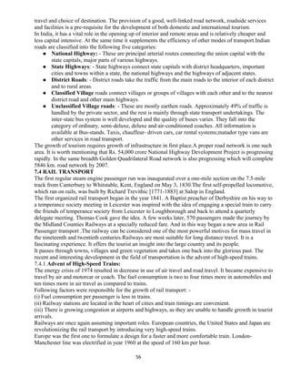 travel and choice of destination. The provision of a good, well-linked road network, roadside services
and facilities is a pre-requisite for the development of both domestic and international tourism.
In India, it has a vital role in the opening up of interior and remote areas and is relatively cheaper and
less capital intensive. At the same time it supplements the efficiency of other modes of transport.Indian
roads are classified into the following five categories:
 National Highway: - These are principal arterial routes connecting the union capital with the
state capitals, major parts of various highways.
 State Highways: - State highways connect state capitals with district headquarters, important
cities and towns within a state, the national highways and the highways of adjacent states.
 District Roads: - District roads take the traffic from the main roads to the interior of each district
and to rural areas.
 Classified Village roads connect villages or groups of villages with each other and to the nearest
district road and other main highways.
 Unclassified Village roads: - These are mostly earthen roads. Approximately 49% of traffic is
handled by the private sector, and the rest is mainly through state transport undertakings. The
inter-state bus system is well developed and the quality of buses varies. They fall into the
category of ordinary, semi-deluxe, deluxe and air-conditioned coaches. All information is
available at Bus-stands. Taxis, chauffeur- driven cars, car rental systems;matador type vans are
other services in road transport.
The growth of tourism requires growth of infrastructure in first place.A proper road network is one such
area. It is worth mentioning that Rs. 54,000 crore National Highway Development Project is progressing
rapidly. In the same breadth Golden Quadrilateral Road network is also progressing which will complete
5846 km. road network by 2007.
7.4 RAIL TRANSPORT
The first regular steam engine passenger run was inaugurated over a one-mile section on the 7.5-mile
track from Canterbury to Whitstable, Kent, England on May 3, 1830.The first self-propelled locomotive,
which ran on rails, was built by Richard Trevithic [1771-1883] at Salop in England.
The first organized rail transport began in the year 1841. A Baptist preacher of Derbyshire on his way to
a temperance society meeting in Leicester was inspired with the idea of engaging a special train to carry
the friends of temperance society from Leicester to Loughborough and back to attend a quarterly
delegate meeting. Thomas Cook gave the idea. A few weeks later, 570 passengers made the journey by
the Midland Counties Railways at a specially reduced fare. And in this way began a new area in Rail
Passenger transport .The railway can be considered one of the most powerful motives for mass travel in
the nineteenth and twentieth centuries.Railways are most suitable for long distance travel. It is a
fascinating experience. It offers the tourist an insight into the large country and its people.
It passes through towns, villages and green vegetation and takes one back into the glorious past. The
recent and interesting development in the field of transportation is the advent of high-speed trains.
7.4.1 Advent of High-Speed Trains:
The energy crisis of 1974 resulted in decrease in use of air travel and road travel. It became expensive to
travel by air and motorcar or coach. The fuel consumption is two to four times more in automobiles and
ten times more in air travel as compared to trains.
Following factors were responsible for the growth of rail transport: -
(i) Fuel consumption per passenger is less in trains.
(ii) Railway stations are located in the heart of cities and train timings are convenient.
(iii) There is growing congestion at airports and highways, as they are unable to handle growth in tourist
arrivals.
Railways are once again assuming important roles. European countries, the United States and Japan are
revolutionizing the rail transport by introducing very high-speed trains.
Europe was the first one to formulate a design for a faster and more comfortable train. London-
Manchester line was electrified in year 1960 at the speed of 160 km per hour.
56
 