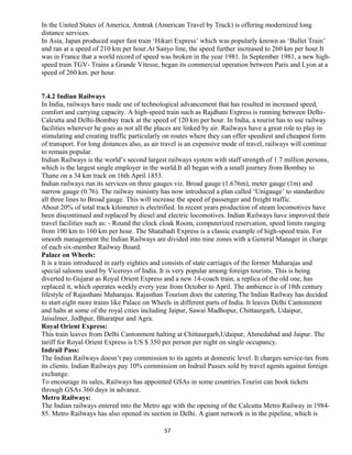 In the United States of America, Amtrak (American Travel by Track) is offering modernized long
distance services.
In Asia, Japan produced super fast train ‘Hikari Express’ which was popularly known as ‘Bullet Train’
and ran at a speed of 210 km per hour.At Sanyo line, the speed further increased to 260 km per hour.It
was in France that a world record of speed was broken in the year 1981. In September 1981, a new high-
speed train TGV- Trains a Grande Vitesse, began its commercial operation between Paris and Lyon at a
speed of 260 km. per hour.
7.4.2 Indian Railways
In India, railways have made use of technological advancement that has resulted in increased speed,
comfort and carrying capacity. A high-speed train such as Rajdhani Express is running between Delhi-
Calcutta and Delhi-Bombay track at the speed of 120 km per hour. In India, a tourist has to use railway
facilities wherever he goes as not all the places are linked by air. Railways have a great role to play in
stimulating and creating traffic particularly on routes where they can offer speediest and cheapest form
of transport. For long distances also, as air travel is an expensive mode of travel, railways will continue
to remain popular.
Indian Railways is the world’s second largest railways system with staff strength of 1.7 million persons,
which is the largest single employer in the world.It all began with a small journey from Bombay to
Thane on a 34 km track on 16th April 1853.
Indian railways run its services on three gauges viz. Broad gauge (1.676m), meter gauge (1m) and
narrow gauge (0.76). The railway ministry has now introduced a plan called ‘Unigauge’ to standardize
all three lines to Broad gauge. This will increase the speed of passenger and freight traffic.
About 20% of total track kilometer is electrified. In recent years production of steam locomotives have
been discontinued and replaced by diesel and electric locomotives. Indian Railways have improved their
travel facilities such as: - Round the clock cloak Room, computerized reservation, speed limits ranging
from 100 km to 160 km per hour. The Shatabadi Express is a classic example of high-speed train. For
smooth management the Indian Railways are divided into nine zones with a General Manager in charge
of each six-member Railway Board.
Palace on Wheels:
It is a train introduced in early eighties and consists of state carriages of the former Maharajas and
special saloons used by Viceroys of India. It is very popular among foreign tourists. This is being
diverted to Gujarat as Royal Orient Express and a new 14-coach train, a replica of the old one, has
replaced it, which operates weekly every year from October to April. The ambience is of 18th century
lifestyle of Rajasthani Maharajas. Rajasthan Tourism does the catering.The Indian Railway has decided
to start eight more trains like Palace on Wheels in different parts of India. It leaves Delhi Cantonment
and halts at some of the royal cities including Jaipur, Sawai Madhopur, Chittaurgarh, Udaipur,
Jaisalmer, Jodhpur, Bharatpur and Agra.
Royal Orient Express:
This train leaves from Delhi Cantonment halting at Chittaurgarh,Udaipur, Ahmedabad and Jaipur. The
tariff for Royal Orient Express is US $ 350 per person per night on single occupancy.
Indrail Pass:
The Indian Railways doesn’t pay commission to its agents at domestic level. It charges service-tax from
its clients. Indian Railways pay 10% commission on Indrail Passes sold by travel agents against foreign
exchange.
To encourage its sales, Railways has appointed GSAs in some countries.Tourist can book tickets
through GSAs 360 days in advance.
Metro Railways:
The Indian railways entered into the Metro age with the opening of the Calcutta Metro Railway in 1984-
85. Metro Railways has also opened its section in Delhi. A giant network is in the pipeline, which is
57
 