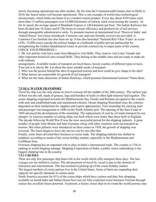 slowly becoming operational one after another. By the time the Commonwealth Games start in Delhi in
2010, the fastest metro will become operational. This is one example of world-class technological
advancement, which India can boast of as a modern tourist product. Every day about 8520 trains carry
more than 13 million passengers over 63,000 kilometers of railway track crisscrossing the country. As
for its speed, the average speed of Shatabadi Express is 140 kilometer per hour. The Indian Railways has
been divided into 16 Zones and 67 Divisions to ensure efficiency and productivity of rail services
through manageable administrative units. To promote tourism at international level ‘Discover India’ and
‘Indrail Passes’ have been introduced. Customer care and user-friendly services are provided. A
Customer Care Institute has also been set up. It has also launched ‘National Rail Vikas Yojna’ at a cost
of Rs. 15,000 crores outside the railway budget as a hallmark of public-private partnership for
strengthening the Golden Quadrilateral routes to provide connectivity to major parts of the country.
CHECK YOUR PROGRESS 1
1. Mr. Lal and his wife have come from Bhopal to visit Delhi. They want to visit Lotus Temple and
other important historical sites around Delhi. They belong to the middle class and are ready to make do
with ordinary
arrangements. Available modes of transport are local buses, luxury coaches of different types or taxis.
Your job is to advise Mr. Lal about the most suitable mode of transport.
2. Who was the person behind the idea of organized tourism and how could he give shape to his idea?
3. What factors are responsible for growth of rail transport?
4. What are the main attractions of Indian Railways, which promote International tourism? Name them.
7.5 SEA/ WATER TRANSPORT
Travel by ship was the only means to travel overseas till the middle of the 20th century. The earliest type
of boat was the raft, made of grasses, logs and bundles of reeds or other light material tied together. The
ocean shipping originated towards the Mediterranean Sea. Greeks and Romans navigated in the vessels
with sails and established trade and maintained colonies. Ocean shipping flourished since the colonies
depended on their motherland for supplies and export opportunities. First steamship for carrying mail
and passenger was inaugurated in 1840 on the North Atlantic port. The opening of the Suez Canal in
1869 advanced the development of the steamship. The replacement of coal by oil made transport by sea
cheaper. In America number of sailing ships was built which were better than those built in England.
The decade following World War II was the most successful period for the shipping industry. A great
number of people from Britain and later Germany along with other countries used sea transport as
tourists. But when jetliners were introduced on these routes in 1958, the growth of shipping was
reversed. The liners began to leave the service one by one after that.
Finally, some liners diverted their business to cruise trade. The shipping industry has shifted its
emphasis according to needs of the cruise holiday market, especially in the Mediterranean and
Caribbean Seas.
Overseas shipping has an important role to play in India’s international trade. The country is 17th in
ranking in world shipping tonnage. Shipping Corporation of India, a public sector undertaking is the
biggest shipping line in the country.
7.5.1 CRUISES
There are only few passenger ship liners left in the world which offer transport these days. The line
voyages are not shifted to cruises. The advancement of travel by vessel is due to the element of
relaxation and entertainment. This has resulted in picking up of the cruise holiday market.
The largest numbers of cruise patrons live in the United States. Some of them are expanding their
capacity for specific demands in certain areas.
North America accounts for 81% of the cruise ships which have casinos and duty free shopping
available on board.India and Indian Ocean have not yet fully exploited cruise business.Tourism through
cruises has excellent future potential. At present, a luxury cruise ship on its round the world journey may
58
 