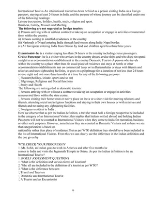 International Tourist-An international tourist has been defined as a person visiting India on a foreign
passport, staying at least 24 hours in India and the purpose of whose journey can be classified under one
of the following headings:
Leisure (recreation, holiday, health, study, religion and sport.
Business, Family, Mission and Meeting.
The following are not regarded as foreign tourists
i) Persons arriving with or without contract to take up an occupation or engage in activities remunerated
from within the country.
ii) Persons coming to establish residences in the country.
iii) Nationals of Nepal entering India through land-routes along India-Nepal border.
iv) All foreigners entering India from Bhutan by land and children aged less than three years.
Excursionist- he is a visitor staying less than 24 hours in the country including cruise passengers.
Cruise Passenger- he is a visitor who arrives in the country aboard cruise ships and who does not spend
a night in an accommodation establishment in the country.Domestic Tourist- A person who travels
within the country to a place other than his usual place of residence and stays at hotels or other
accommodation establishments run on commercial bases or in dharamshalas or stays with friends and
relatives and uses sightseeing facilities, or goes on a pilgrimage for a duration of not less than 24 hours
or one night and not more than 6months at a time for any of the following purposes:
Pleasure(holiday, leisure, sports and so on)
Pilgrimage, Religious and Social functions
Study and Health
The following are not regarded as domestic tourists:
Persons arriving with or without a contract to take up an occupation or engage in activities
remunerated from within the state centre.
Persons visiting their home town or native place on leave or a short visit for meeting relations and
friends, attending social and religious functions and staying in their own houses or with relatives and
friends and not using any sightseeing facilities.
Foreigners resident in India .
Here we observe that as per the Indian definition, a traveler must hold a foreign passport to be included
in the category of an International Visitor; this implies that Indians settled abroad and holding Indian
Passports will not be counted as International Visitors when they come to India for recreation, business
or other such purposes. However, nonetheless they are counted as Domestic Visitors and so here we see
that categorization is based on
nationality rather than place of residence. But as per WTO definition they should have been included in
the list of International Visitors. From this we can clearly see the difference in the Indian definition and
the one given by
WTO.CHECK YOUR PROGRESS IV
1. Mr. Rohit, an Indian goes to work in America and after five months he
comes to India and visits the Jagannath Temple in Orissa. As per the Indian definition is he an
International Tourist?
1.10 SELF ASSESSMENT QUESTIONS
1. What is the definition and various forms of Tourism?
2. Who all are included in the definition of a tourist as per WTO?
3. What is the difference between:
Travel and Tourism
Domestic and International Tourist
A Tourist and an Excursionist
6
 