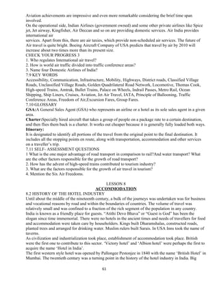 Aviation achievements are impressive and even more remarkable considering the brief time span
involved.
On the operational side, Indian Airlines (government owned) and some other private airlines like Spice
jet, Jet airway, Kingfisher, Air Deccan and so on are providing domestic services. Air India provides
international air
services. Apart from this, there are air taxies, which provide non-scheduled air services. The future of
Air travel is quite bright. Boeing Aircraft Company of USA predicts that travel by air by 2010 will
increase about two times more than its present size.
CHECK YOUR PROGRESS 3
1. Who regulates International air travel?
2. How is world air traffic divided into traffic conference areas?
3. Name four Domestic Airlines of India?
7.9 KEY WORDS
Accessibility, Communication, Infrastructure, Mobility, Highways, District roads, Classified Village
Roads, Unclassified Village Roads, Golden Quadrilateral Road Network, Locomotive, Thomas Cook,
High-speed Trains, Amtrak, Bullet Trains, Palace on Wheels, Indrail Passes, Metro Rail, Ocean
Shipping, Ship Liners, Cruises, Aviation, Jet Air Travel, IATA, Principle of Ballooning, Traffic
Conference Areas, Freedom of Air,Excursion Fares, Group Fares.
7.10 GLOSSARY
GSA:A General Sales Agent (GSA) who represents an airline or a hotel as its sole sales agent in a given
area.
Charter:Specially hired aircraft that takes a group of people on a package rate to a certain destination,
and then flies them back is a charter. It works out cheaper because it is generally fully loaded both ways.
Itinerary:
It is designated to identify all portions of the travel from the original point to the final destination. It
includes all the stopping points en route, along with transportation, accommodation and other services
on a traveller’s trip.
7.11 SELF- ASSESSMENT QUESTIONS
1 What is the one major advantage of road transport in comparison to rail?And water transport? What
are the other factors responsible for the growth of road transport?
2. How has the advent of high-speed trains contributed to tourism industry?
3. What are the factors responsible for the growth of air travel in tourism?
4. Mention the Six Air Freedoms.
LESSON 8
ACCOMMODATION
8.2 HISTORY OF THE HOTEL INDUSTRY
Until about the middle of the nineteenth century, a bulk of the journeys was undertaken was for business
and vocational reasons by road and within the boundaries of countries. The volume of travel was
relatively small and was confined to a fraction of the rich segment of the population in any country.
India is known as a friendly place for guests. “Atithi Devo Bhava” or “Guest is God” has been the
slogan since time immemorial. There were no hotels in the ancient times and needs of travellers for food
and accommodation were taken care by householders. Kings built Dharamshalas, constructed roads,
planted trees and arranged for drinking water. Muslim rulers built Sarais. In USA Inns took the name of
taverns.
As civilization and industrialization took place, establishment of accommodation took place. British
were the first one to contribute to this sector. ‘Victory hotel’ and ‘Albion hotel’ were perhaps the first to
acquire the name ‘Hotel in India’.
The first western style hotel was opened by Pallongee Pestonjee in 1840 with the name ‘British Hotel’ in
Mumbai. The twentieth century was a turning point in the history of the hotel industry in India. Big
61
 