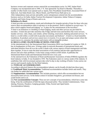 business owners and corporate owners entered the accommodation sector. In 1902, Indian Hotel
Company was incorporated and in 1904, J. N. Tata opened the Taj Hotel in Mumbai. Thereafter a
number of other hotels were opened such as Ajanta, New Woodland, Grand Hotel, Associated Hotel of
India Ltd., East India Hotels Ltd., Oberoi Hotels, and Wild Flower Hall and so on.
After independence many private and public sector entrepreneurs entered into the accommodation
business such as Air India, Indian Tourism Development Corporation, Indian Tobacco Company
Limited, and Clarks Group of Hotels and so on.
Definition of a Hotel:
A hotel provides accommodation, meals and refreshment for irregular periods of time for those who may
reserve their accommodation either in advance or on the premises. Hotel is defined in several ways: “A
place which supplies board and lodging” or “A place for the entertainment of the travellers”.
A hotel is an institution or a building in which lodging, meals and other services are provided for
travellers. A hotel also provides amenities like Fridge and television and facilities like room services,
laundry services, valet, shops, auto rentals, airline ticketing, reservation, banking and postal services. “A
hotel is a world within a world with its peculiar movements and fashions”. A hotel is a fixed immobile
installation. Its products and services cannot move to tourists. It is an open and unique system where the
tourist moves in, consumes the product and returns with an intangible product.
8.3 REGULATORY FRAMEWORK OF HOTEL INDUSTRY
At the international level, the International Hotel Association (IHA) was founded in London in 1946. It
has its headquarters in Paris now. It brings under its network thousands of international hotels and
individual hoteliers from all over the world. It deals with various aspects of hotel management and links
them together. It tries to unite the hotel associations of all countries and provides opportunities to
discuss and solve their problems. It also trains young workers at IHA hotels. It publishes the
International Hotel Guide and International Hotel Review every year.
At the national level, the Federation of Hotel and Restaurant Association of India (FHRAI) regulates the
hotel industry in India. It was founded in 1954. The Federation caters to various needs of the industry. It
establishes link with Government and provides relief in day to day working of hotels. It also carries out
surveys and research studies for the Hotel industry.
8.4 TYPES OF ACCOMMODATION
According to physical features the accommodation industry can be broadly divided into three types:
(i) Traditional/ Hotel Accommodation: Traditional accommodation includes hotels and motels. They
can further be subdivided into various types.
(ii) Supplementary Accommodation: This includes premises, which offer accommodation but not
necessarily hotel services. In the Indian context it includes bungalows, government rest houses, and
youth hostels and so on.
(iii) New accommodation Concepts: These are new concepts of accommodation, which have come into
being. It has the combination of both the types discussed earlier. They include Condominiums, Time-
sharing, Pensions, Paradors, Camping grounds, Villas, Eurotel and Apart hotels.
Accommodation Industry
62
 