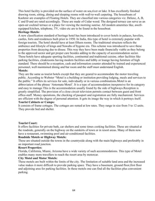 This hotel facility is provided on the surface of water on sea,river or lake. It has excellently finished
drawing room, sitting, dining and sleeping rooms with wall-to-wall carpeting. The houseboats of
Kashmir are examples of Floating Hotels. They are classified into various categories viz. Deluxe, A, B,
C and D and are rated accordingly. These are made of Cedar wood. The designed terrace can serve as an
open-air cocktail terrace or a place for viewing the morning sunrise. All modern amenities like, awell-
equipped kitchen, telephone, TV, video etc are to be found in the houseboat.
Heritage Hotels:
A new classification standard of heritage hotel has been introduced to cover hotels in palaces, havelies,
castles, forts and residences built prior to 1950. In India, this type of hotel is extremely popular with
foreign tourists. The hotel should have at least fifteen rooms. The traditional structure reflects the
ambience and lifestyle of kings and Nawabs of bygone era. This scheme was introduced to save these
properties from decaying due to disuse. This way they have been made financially viable as they belong
to the approved sector and get proper care besides adding to the capacity of accommodation sector.
These hotels have adequate sporting facilities, continental and traditional cuisine, other facilities like
parking facilities, cloakrooms having modern facilities and lobby or lounge having furniture of high
standard. There should be a reception, cash and information counter attended by trained and experienced
personnel, well maintained dining and bar room and the staff must understand English.
Motels:
They are the same as tourist hotels except that they are geared to accommodate the motor traveling
public. According to Webster “Motel is a building or institution providing lodging, meals and services to
the public.” It offers its services for sale, individually or in various combinations.Motel is an
abbreviation of the phrase ‘Antomata Motel’. It is a type of accommodation inexpensive for its category
and easy to manage.This is the accommodation usually found by the side of highways.Reception is
greatly simplified. The provision of a close circuit television permits contact between guest and front
office-staff. Money operations, the checking of passport and registration are fully mechanized. Services
are efficient with the degree of personal attention. It gets its image the way in which it portrays itself.
Tourist Cabinets or Camps:
It consists of frame cottages. The cottages are rented at low rates. They range in size from 5 to 12 units.
They provide bed and shelter.
Tourist Court:
It offers facilities for private bath, car shelters and some times cooking facilities. These are situated at
the roadside, generally on the highway on the outskirts of town or in resort areas. Many of them now
have a restaurant, swimming pool and air-conditioned facilities.
Roadside Motels or Highway Motels:
These are situated outside the towns in the countryside along with the main highways and preferably in
an important road junction.
Resort Properties:
Florida, California, Miami, Arizona have a wide variety of such accommodations. This type of Motel
enables many more travellers to reach the resort area by motorcar.
City Motel and Motor Motels:
These motels are built within the limits of the city. The limitation of suitable land area and the increased
value makes it more difficult to provide parking space. They have a basement, ground floor,first floor
and adjoining area for parking facilities. In these motels one can find all the facilities plus convenient
parking.
64
 