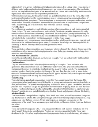 independently or in groups on holiday or for educational purposes. It is a place where young people of
different social background and nationalities can meet and come to know each other. The comfort in
modest, the stay is limited and price is low.Youth hostels are created and controlled by non-commercial
organization whose aim is the development of youth tourism.
On the international scale, the hostel movement has gained momentum all over the world. The youth
hostels are so located as to offer complete package tour of a country covering monuments, places of
historical and cultural importance. These are equipped to accommodate young men and woman, tourists
who travel on foot or bicycle or other means of locomotives and who, at very little cost, are provided
with a place to sleep, eat or even to make their own meal and then clean up.
Forest Lodges:
The rest houses at sanctuaries, which fill in the shortage of accommodation at such places, are called
Forest Lodges. The state concerned makes land available free of cost, provides water and electricity
connections and also undertake supporting construction for staff quarters, garbage and dormitory for
drivers. Their location is finalized with the concerned ministry and State Forest Department. ITDC is
entrusted with the responsibility for the management of all the forest lodges.
These lodges are very popular among nature tourists who love wildlife as they provide a clear view of
the forests to the residents from the guest rooms. Examples of forest lodges are Kaziranga Wild Life
Sanctuary in Assam, Bharatpur Sanctuary in Rajasthan and others
Hospices:
These are the type of accommodation used by persons who travel mainly for religion. The owner of the
establishment offers accommodation to pilgrims who could find a place to sleep, a fire to keep them
warm and something to eat.
New Accommodation Concepts:
Most of these are based on American and European concepts. They are neither totally traditional nor
supplementary accommodation.
Condominiums:
They are a recent innovation. It involves joint ownership of a complex. These are hotels with
apartments. The condominium units are sold to undivided owners, who give it on contract basis to
Management Company to operate the hotel and rent the space to visiting tourists. The management
company receives fees for the services. At the end of the year, they share the profit or loss with the
owners of the condominiums.Family tourists prefer this type of accommodation as they provide enough
space and facility to cook and they are also economical.
Time Sharing:
Time-sharing is a specialized condominium ownership. This concept came from the Europe. This
system started when people experienced difficulties in getting reservations at a resort of their choice at
their preferred time. The people started prepaying. If the tourist wants to spend 2 weeks in a particular
place for next 10 years,he can get this guaranteed accommodation by paying much less than the usual
charges. This time-sharing can also be exchanged by selling this to their friends if in a particular year
they don’t want to do so.In India Dalmia Resorts, Sterling Resorts and others are offering this facility.
All-Suite Hotels:
This is the newest concept in hotel keeping. These hotels have suites, which have the same charges as
any deluxe room in a hotel. This concept has brought units within the range of junior executives. They
are provided only the basic services. Private caterers provide restaurant services and not the
management of the hotel. These services are provided in India by Sheraton, Hilton, Hyatt and Radisson
and others.
Pensions:
These are found in Europe and USA. These are accommodations with facilities owned and run by a
family usually living in the same building. Pensions are known as residential hotels. These were
developed in the USA when people discovered that permanent living in hotels has many advantages.
66
 