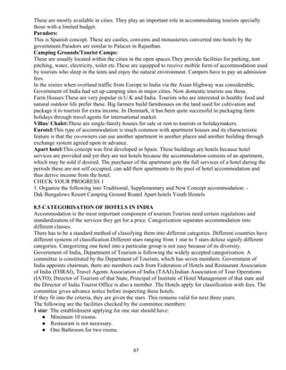 These are mostly available in cities. They play an important role in accommodating tourists specially
those with a limited budget.
Paradors:
This is Spanish concept. These are castles, convents and monasteries converted into hotels by the
government.Paradors are similar to Palaces in Rajasthan.
Camping Grounds/Tourist Camps:
These are usually located within the cities in the open spaces.They provide facilities for parking, tent
pitching, water, electricity, toilet etc.These are equipped to receive mobile form of accommodation used
by tourists who sleep in the tents and enjoy the natural environment. Campers have to pay an admission
fees.
In the sixties when overland traffic from Europe to India via the Asian Highway was considerable,
Government of India had set up camping sites in major cities. Now domestic tourists use these.
Farm Houses:These are very popular in U.K and India. Tourists who are interested in healthy food and
natural outdoor life prefer these. Big farmers build farmhouses on the land used for cultivation and
package it to tourists for extra income. In Denmark, it has been quite successful in packaging farm
holidays through travel agents for international market.
Villas/ Chalet:These are single-family houses for sale or rent to tourists or holidaymakers.
Eurotel:This type of accommodation is much common with apartment houses and its characteristic
feature is that the co-owners can use another apartment in another places and another building through
exchange system agreed upon in advance.
Apart hotel:This concept was first developed in Spain. These buildings are hotels because hotel
services are provided and yet they are not hotels because the accommodation consists of an apartment,
which may be sold if desired. The purchaser of the apartment gets the full services of a hotel during the
periods these are not self occupied, can add their apartments to the pool of hotel accommodation and
thus derive income from the hotel.
CHECK YOUR PROGRESS 1
1. Organize the following into Traditional, Supplementary and New Concept accommodation: -
Dak Bungalows Resort Camping Ground Roatel Apart hotels Youth Hostels
8.5 CATEGORISATION OF HOTELS IN INDIA
Accommodation is the most important component of tourism.Tourists need certain regulations and
standardization of the services they get for a price. Categorization separates accommodation into
different classes.
There has to be a standard method of classifying them into different categories. Different countries have
different systems of classification.Different stars ranging from 1 star to 5 stars deluxe signify different
categories. Categorizing one hotel into a particular group is not easy because of its diversity.
Government of India, Department of Tourism is following the widely accepted categorization. A
committee is constituted by the Department of Tourism, which has seven members. Government of
India appoints chairman, there are members each from Federation of Hotels and Restaurant Association
of India (FHRAI), Travel Agents Association of India (TAAI),Indian Association of Tour Operations
(IATO), Director of Tourism of that State, Principal of Institute of Hotel Management of that state and
the Director of India Tourist Office is also a member. The Hotels apply for classification with fees. The
committee gives advance notice before inspecting these hotels.
If they fit into the criteria, they are given the stars. This remains valid for next three years.
The following are the facilities checked by the committee members:
1 star: The establishment applying for one star should have:
 Minimum 10 rooms.
 Restaurant is not necessary.
 One Bathroom for two rooms.
67
 