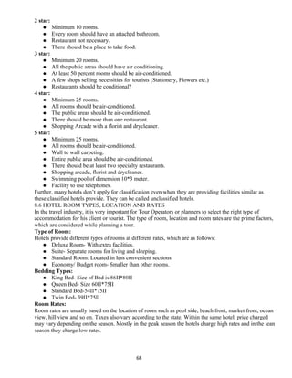 2 star:
 Minimum 10 rooms.
 Every room should have an attached bathroom.
 Restaurant not necessary.
 There should be a place to take food.
3 star:
 Minimum 20 rooms.
 All the public areas should have air conditioning.
 At least 50 percent rooms should be air-conditioned.
 A few shops selling necessities for tourists (Stationery, Flowers etc.)
 Restaurants should be conditional?
4 star:
 Minimum 25 rooms.
 All rooms should be air-conditioned.
 The public areas should be air-conditioned.
 There should be more than one restaurant.
 Shopping Arcade with a florist and drycleaner.
5 star:
 Minimum 25 rooms.
 All rooms should be air-conditioned.
 Wall to wall carpeting.
 Entire public area should be air-conditioned.
 There should be at least two specialty restaurants.
 Shopping arcade, florist and drycleaner.
 Swimming pool of dimension 10*3 meter.
 Facility to use telephones.
Further, many hotels don’t apply for classification even when they are providing facilities similar as
these classified hotels provide. They can be called unclassified hotels.
8.6 HOTEL ROOM TYPES, LOCATION AND RATES
In the travel industry, it is very important for Tour Operators or planners to select the right type of
accommodation for his client or tourist. The type of room, location and room rates are the prime factors,
which are considered while planning a tour.
Type of Room:
Hotels provide different types of rooms at different rates, which are as follows:
 Deluxe Room- With extra facilities.
 Suite- Separate rooms for living and sleeping.
 Standard Room: Located in less convenient sections.
 Economy/ Budget room- Smaller than other rooms.
Bedding Types:
 King Bed- Size of Bed is 86II*80II
 Queen Bed- Size 60II*75II
 Standard Bed-54II*75II
 Twin Bed- 39II*75II
Room Rates:
Room rates are usually based on the location of room such as pool side, beach front, market front, ocean
view, hill view and so on. Taxes also vary according to the state. Within the same hotel, price charged
may vary depending on the season. Mostly in the peak season the hotels charge high rates and in the lean
season they charge low rates.
68
 
