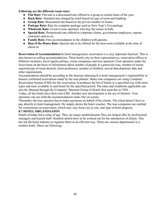 Following are the different room rates:
 Flat Rate: Flat rate is a discounted rate offered to a group at certain times of the year.
 Rack Rate- Standard rate charged by hotel based on type of room and bedding.
 Group Rate- Discounted rate based on the pre-set number of rooms.
 Package Rate- Rate for complete package such as New Year’s Eve package.
 Wholesale Rate- Given to tour operators who buy the rooms in bulk.
 Special Rate- Promotional rate offered to corporate clients, government employees, repeats
customers and so on.
 Family Rate- Free accommodation to the children with parents.
 Run of the House Rate- Special rate to be offered for the best room available at the time of
check-in.
Reservation of Accommodation:In hotel management, reservation is a very important function. This is
also known as selling accommodations. These hotels rely on their representatives, reservation offices in
different locations, travel agents,airlines, cruise companies and tour operators.Tour operators make the
reservation on the basis of information about number of people in a particular tour, number of rooms
required,type of room desired, client preference, number of children, arrival date,departure date and
other requirements.
Accommodation should be according to the itinerary planning.It is hotel management’s responsibility to
honour confirmed reservations made by the tour planner. Many tour companies are using Computer
Reservation System (CRS) for the reservation. It produces the list of hotels in a specified city with room
types and rates available in each hotel for the specified period. The rules and conditions applicable can
also be obtained through the Computer. Sheraton Group of Hotels first used this in 1956.
Today, all the hotels have their own CRS. Another new development is the use of Internet. Tour
operators can see what the accommodations looks like on screen.
Thereafter, the tour operator has to make payments on behalf of his clients. The client doesn’t have to
pay directly to hotel management. He simply shows the hotel voucher. The tour companies are entitled
for commission on reservation, which may vary from city to city, and type of hotel property.
8.7 HOTEL ORGANISATION
Hotels of today have come of age. They are major establishments.They are looked after by professional
managers and trained staff. Smallest details have to be worked out for the satisfaction of clients. This
has led the hotel industry to organize them in an efficient way. There are various departments in a
modern hotel. These are following:
69
 