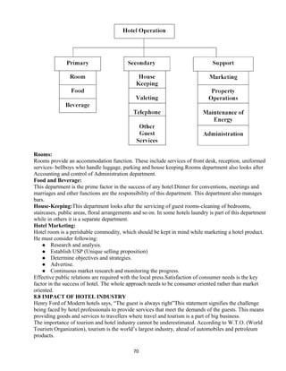 Rooms:
Rooms provide an accommodation function. These include services of front desk, reception, uniformed
services- bellboys who handle luggage, parking and house keeping.Rooms department also looks after
Accounting and control of Administration department.
Food and Beverage:
This department is the prime factor in the success of any hotel.Dinner for conventions, meetings and
marriages and other functions are the responsibility of this department. This department also manages
bars.
House-Keeping:This department looks after the servicing of guest rooms-cleaning of bedrooms,
staircases, public areas, floral arrangements and so on. In some hotels laundry is part of this department
while in others it is a separate department.
Hotel Marketing:
Hotel room is a perishable commodity, which should be kept in mind while marketing a hotel product.
He must consider following:
 Research and analysis.
 Establish USP (Unique selling proposition)
 Determine objectives and strategies.
 Advertise.
 Continuous market research and monitoring the progress.
Effective public relations are required with the local press.Satisfaction of consumer needs is the key
factor in the success of hotel. The whole approach needs to be consumer oriented rather than market
oriented.
8.8 IMPACT OF HOTEL INDUSTRY
Henry Ford of Modern hotels says, “The guest is always right”This statement signifies the challenge
being faced by hotel professionals to provide services that meet the demands of the guests. This means
providing goods and services to travellers where travel and tourism is a part of big business.
The importance of tourism and hotel industry cannot be underestimated. According to W.T.O. (World
Tourism Organization), tourism is the world’s largest industry, ahead of automobiles and petroleum
products.
70
 