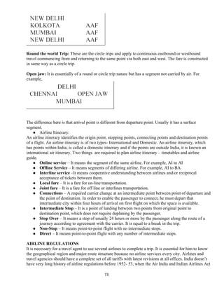 Round the world Trip: These are the circle trips and apply to continuous eastbound or westbound
travel commencing from and returning to the same point via both east and west. The fare is constructed
in same way as a circle trip.
Open jaw: It is essentially of a round or circle trip nature but has a segment not carried by air. For
example,
The difference here is that arrival point is different from departure point. Usually it has a surface
segment.
 Airline Itinerary:
An airline itinerary identifies the origin point, stopping points, connecting points and destination points
of a flight. An airline itinerary is of two types- International and Domestic. An airline itinerary, which
has points within India, is called a domestic itinerary and if the points are outside India, it is known an
international air itinerary. Two things are required to plan airline itinerary – timetables and airline
guide.
 Online service – It means the segment of the same airline. For example, AI to AI
 Offline Service – It means segments of differing airline. For example, AI to BA
 Interline service –It means cooperative understanding between airlines and/or reciprocal
acceptance of tickets between them.
 Local fare – It is a fare for on-line transportation.
 Joint fare – It is a fare for off line or interlines transportation.
 Connections – A required carrier change at an intermediate point between point of departure and
the point of destination. In order to enable the passenger to connect, he must depart that
intermediate city within four hours of arrival on first flight on which the space is available.
 Intermediate Stop – It is a point of landing between two points from original point to
destination point, which does not require deplaning by the passenger.
 Stop Over – It means a stop of usually 24 hours or more by the passenger along the route of a
journey according to agreement with the carrier. It is equal to a break in the trip.
 Non-Stop – It means point-to-point flight with no intermediate stops.
 Direct – It means point-to-point flight with any number of intermediate stops.
AIRLINE REGULATIONS
It is necessary for a travel agent to use several airlines to complete a trip. It is essential for him to know
the geographical region and major route structure because no airline services every city. Airlines and
travel agencies should have a complete set of all tariffs with latest revisions at all offices. India doesn’t
have very long history of airline regulations before 1952- 53, when the Air India and Indian Airlines Act
73
 