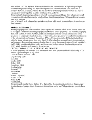 were passed. The Civil Aviation Authority established that airlines should be regulated, passengers
should be charged reasonably and their handling should be safe and uniform. Each airline has to
convince the Civil Aviation Authority that it is capable of performing the transportation and provide
services convenient to public, to get the certificate from Authority.
There is a tariff structure or guidelines to establish passenger rules and fares. Once a fare is approved
between two cities, that becomes the only legal fare the airline can charge. Airlines and travel agencies
must have complete
copy of all tariffs at all offices where air tickets are being sold. Also it is essential to review and revise
them promptly.
AIRLINE GEOGRAPHY
Airline geography is the study of various cities, airports and countries served by the airlines. These are
of two types – International airline geography and Domestic airline geography. The domestic geography
deals with Eastern, Western, Northern, and Southern regions of India, whereas international airline
geography is concerned with all other areas of the world. Airline geography is based on the standards set
by the International Air Transport Association (IATA). We can imagine the difficulties that airlines
might be facing with personnel from more than 210 different airlines using different rules, regulations
and languages. To maintain proper coordination there is a need for standardization, which is provided by
IATA. IATA provides definitions, codes, spelling created by International Standards Organization
(ISO), which should be understood by Travel agents.
DESTINATION COUNTRIES, CITIES AND AIRLINE CODES
In airline geography, all countries cities and airports have been given three letters ISO code by IATA.
Table 9.1 gives examples of city codes
Cities / Countries and their Codes
City / Country Code
India IND
London LON
Sydney SYD
Hong Kong HKG
Bombay BOM
Toronto YYZ
Tokyo TYO
Delhi DEL
Mexico City MEX
Madrid MAD
Rome ROM
Frankfurt FRA
The airline code number forms the first three digits of the document number shown on the passenger
ticket and excess baggage ticket. Some major international carrier and Airline codes are given in Table
9.2.
74
 
