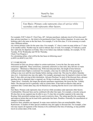 For example, FAP 5 where F= First Class, AP= Advance purchaser, indicates travel in First class and 5
days advance purchase i.e., the ticket to be purchased at least 5 days before departure. In some cases, the
booking code is the same as the fare basis. For example, F is for first class, Y is for economy or coach
class. Different airlines
use various primary codes for the same class. For example, ‘C’ class is same on some airline as ‘J’ class
is for another airline. Number may be used to indicate days of week. For example, Y5 indicate a coach
fare valid only for departure on Friday. One or two letters may indicate weekday, for example, TU for
Tuesday, W for Wednesday and TH for Thursday.
Check Your Progress 1
For calculating airfare, what will be the fare bases in following cases?
(i) BTU (ii) BAP12 (iii) YE5
9.7.3 FARE RULES
Discounted air fares are always subject to certain restrictions. Lower the fare; the more are the
restrictions applicable. These restrictions, commonly referred to as fare rules, they fall into six main
categories: - Minimum or Maximum stay: With most discount fares, the length of time between
outbound and return flights is restricted. For example, a fare may be valid only if the passenger is
willing to stay over until the next Sunday before starting a return trip. This may be called a Saturday
stay-over. A maximum stay may also apply. For example, passengers may be required to return no later
than 21 days after arriving at their destination. Advance Purchase: In most of the discount fares, advance
purchase prior to departure date is required; say 30 days in advance, which is commonly known as
‘Super Saver’. Generally, the longer the advance purchases requirement, the lower the fare. Validity
Dates: The discount travel is generally valid on certain dates. It has both an effective date and an
expiration date. Certain dates may also be blacked out, meaning that the travel is not valid on those
dates.
Fare Basis- Primary code represents class of service while secondary code represents other factors.
Combinability: Discount fares can be combined with other fare types. For example, a traveler using an
M-class fare on one segment may be able to use a V-class fare on another segment in the same trip.
Routing: Only permitted routings may be used in restrictive fares. The rating specifies the connecting
and stopover points that can be used with a particular fare basis. Penalties: Generally for cancellations or
changes in itinerary under
restrictive fares, penalties are imposed. In some cases restrictive fares are nonrefundable. Other
Restrictions: A number of other special conditions may also apply to discount fare. For example, a fare
rule may require all segments of the itinerary to be confirmed at the time of ticketing, or may prohibit
travel on certain dates of the week.
78
 