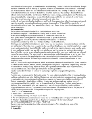 The distance factor also plays an important role in determining a tourist's choice of a destination. Longer
distances cost much more in the way of expenses on travel as compared to short distances. An example
can be that of India. About two and a half million tourist arrivals for a country of the size of India may
look rather unimpressive. However if one looks at certain factorslike the country’s distance from the
affluent tourist markets of the world suchas the United States, Europe, Canada, Japan and Australia, one
may concludethat the long distance is one of the factors responsible for low arrivals. It costsa visitor
from these countries, quite a substantial amount, to visit India for a
holiday. It has been stated earlier that Europe and North America continue tobe the main generating and
receiving areas for international tourism,accounting for as much as 70% and 20% respectively, of
international tourist arrivals. Easy accessibility, thus is a key factor for the growth and development of
tourist movements.
Accommodation
The accommodation and other facilities complement the attractions.
Accommodation plays a central role and is very basic to tourist destinations.
World Tourism Organization in its definition of a tourist has stated that he
must spend at least one night in the destination visited, to qualify as a tourist.
This presupposes availability of some kind of accommodation. The demand
for accommodation away from one’s home is met by a variety of facilities.
The range and type of accommodation is quite varied and has undergone considerable change since the
last half century. There has been a decline in the use of boarding houses and small private hotels. Larger
hotels are increasing their share of holiday trade, especially in big metropolitan area sand popular spots.
In more traditional holiday and sea-side resorts in Europe and elsewhere, big hotels are keeping their
share of holiday resorts. In recent has been an increasing demand for more non- traditional and informal
types of accommodation. The latest trends in accommodation are holiday villages. In recent years there
has been an increase in the popularity of such accommodation.Accommodation may in itself be an
important tourist attraction. In fact,a large number of tourists visit a particular destination or town
simply because
there is a first class luxury hotel or resort which provides excellent servicesand facilities. Some countries
like Switzerland, Holland, France, Austria, andBelgium have gained a reputation for providing excellent
accommodation withespecially the resort hotels, have gained a reputation for their excellentcuisine,
services and facilities. The French government for instance, paved the
way for tourist development of Corsica by launching a big hotel developmentprogramme.
Amenities
Facilities are a necessary aid to the tourist centre. For a sea-side resort,facilities like swimming, boating,
yachting, surf-riding, and other facilities likedancing, recreation and other amusements are important for
every touristcentre. Amenities can be of two types; natural, eg. beaches, sea-bathing,possibilities of
fishing, opportunities for climbing, trekking, viewing, etc. andman-made, eg. various types of
entertainment and facilities which cater to thespecial needs of the tourists. Excellent sandy beaches,
sheltered from sunshinewith palm and coconut trees and offering good bathing conditions form
verygood tourist attractions. Certain other natural amenities such as spaciouswaters for the purpose of
sailing, or the opportunities for fishing and huntingare also very important.
CHECK YOUR PROGRESS 1
1) Name some ‘Tourist Products’.
2) List some reasons why you would like to travel.
3) Put down five tourist destinations you would like to visit and describe how you would reach them.
4) What are the facilities you look for, in the places where you will stay on a holiday?
2.3 CHARACTERISTICS OF TOURISM PRODUCT
By now, you must have understood what a tourism product is. Now let us look at some of its
characteristics:-
1) Intangible
8
 