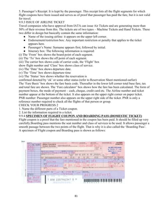5. Passenger’s Receipt: It is kept by the passenger. This receipt lists all the flight segments for which
flight coupons have been issued and serves as of proof that passenger has paid the fare, but it is not valid
for travel.
9.9.3 ISSUE OF AIRLINE TICKET
Travel companies who have approval from IATA can issue Air Tickets and are generating more than
50% of their revenue from this. The tickets are of two types – Machine Tickets and Hand Tickets. These
two differ in design but basically contain the same information:
 Name of the issuing airline: it appears on the upper left corner.
 Endorsement/restriction box: Any important restriction or penalty that applies to the ticket
appears here.
 Passenger’s Name: Surname appears first, followed by initial.
 Itinerary box: The following information is required:
(i) The ‘From’ box shows the board point of each segment.
(ii) The ‘To’ box shows the off point of each segment.
(iii) The carrier box shows code of carrier code, the ‘Flight’ box
show flight number and ‘Class’ box shows class of service.
(iv) The ‘Date’ box shows departure date.
(v) The ‘Time’ box shows departure time
(vi) The ‘Status’ box shows whether the reservation is
confirmed denoted by ‘ok’ or some other status (refer to Reservation Sheet mentioned earlier)
The ‘Fare Basis’ box shows the fare basis code. Thereafter in the lower left corner total base fare, tax
and total fare are shown. The ‘Fare calculator’ box shows how the fare has been calculated. The form of
payment boxes, the mode of payment – cash, cheque, credit card etc. The Airline number and ticket
number appear at the bottom of the ticket. It also appears on the upper right corner on paper ticket.
PNR number: Passenger number also appears on the upper right side of the ticket. PNR is only a
reference number required to check all the flights of that person or group.
CHECK YOUR PROGRESS 2
1. Name the different parts of a Ticket coupon.
2. List the information required in a ticket.
9.9.4 SPECIMEN OF FLIGHT COUPON AND BOARDING PASS (DOMESTIC TICKET)
Flight coupon is a proof that the fare mentioned in the coupon has been paid. It should be filled up very
carefully.Boarding pass mentions the seat number and class of services to be used. It allows passenger a
smooth passage between the two points of the flight. That is why it is also called the ‘Boarding Pass’.
A specimen of Flight coupon and Boarding pass is shown as follows:
81
 