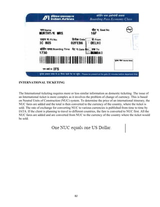 INTERNATIONAL TICKETING
The International ticketing requires more or less similar information as domestic ticketing. The issue of
an International ticket is more complex as it involves the problem of change of currency. This is based
on Neutral Units of Construction (NUC) system. To determine the price of an international itinerary, the
NUC fares are added and the total is then converted to the currency of the country, where the ticket is
sold. The rate of exchange for converting NUC to various currencies is published from time to time by
IATA. If the client is planning to travel to different countries, the fare is converted to NUC first. All the
NUC fares are added and are converted from NUC to the currency of the country where the ticket would
be sold.
82
 