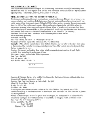 9.10 AIRFARE CALCULATION
This is considered to be the most complex task of Ticketing. This means dividing of air itinerary into
different fare parts and showing how each fare has been calculated. The calculation also depends on the
type of journey – for example, one way, round, circle or open jaw.
AIRFARE CALCULATION FOR DOMESTIC AIRLINES
The domestic airfare calculations are comparatively easier to understand. They are not governed by so
many regulations and conditions. In India there are 6 private sectors airlines whereas there is only one
public sector airline for domestic travel. Till early 1990s, Indian Airlines occupied the maximum market
share, i.e. 60% of the total domestic market. The transformation began in the mid 1990s, when the
government scrapped a ban on privately owned airlines. A host of smaller carriers sprouted up. Some
had restricted growth but others like Jet Airways flourished, Jet Airways now has more than 40% of the
market share while market for Indian Airlines has fallen to less than 40%. The company
distributes free of cost ‘Fare Chart Sheet’ which includes point-to-point airfare
and its network (Operation).
It includes following
Base Fare +Inland Air Travel Tax +Passenger Service Tax.
Passenger service tax at present is calculated at 0.51% of base fare.
Example: 1 Mrs. Chopra wants to travel from Delhi to Mumbai one way after twelve days from today,
in the morning. She wants her booking done in Economy Class. She wants to know the domestic fare
that she is requested to pay.
Solution: She can get her booking done online which provides information about all such flights
available from host of public and private airlines.
Jet Airways charges air fare in the following manner: -
Base Fare = Rs 3610
Add: Air port tax = Rs 221
Add: Service tax (0.5%) = Rs 19
________________
Rs 3850
_________________
Example: 2 Calculate the fare to be paid by Mrs. Kapoor for the flight, which she wishes to take from
Mumbai to Hyderabad for one way travel.
Solution: Base Fare from Bombay to Hyderabad = Rs. 8000
Inland Air Travel Tax = Rs. 840
Service Tax = Rs. 40
Total Fare = Rs. 8880
Travel Agents get commission from Airlines on the Sale of Tickets.They pass on part of this
commission by way of discount in Airfare to their clients. This is what we can find, if she has to get the
ticket straight from
Airline. If she has to pay, in case she gets it from travel agent, the Airfare arrived at is shown below.
Since travel agent gets discount from airlines of around 5%, he may pass on 3% of it to the client: -
Base Fare = Rs. 8840 (Inclusive of IATT)
Service tax (0.5%) = Rs. 45
Total = Rs. 8885
Discount (3%) = Rs. 265
_______________________________
84
 