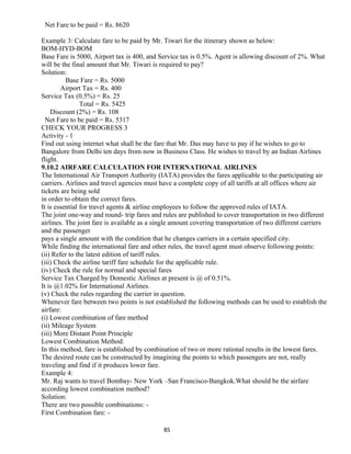 Net Fare to be paid = Rs. 8620
Example 3: Calculate fare to be paid by Mr. Tiwari for the itinerary shown as below:
BOM-HYD-BOM
Base Fare is 5000, Airport tax is 400, and Service tax is 0.5%. Agent is allowing discount of 2%. What
will be the final amount that Mr. Tiwari is required to pay?
Solution:
Base Fare = Rs. 5000
Airport Tax = Rs. 400
Service Tax (0.5%) = Rs. 25
Total = Rs. 5425
Discount (2%) = Rs. 108
Net Fare to be paid = Rs. 5317
CHECK YOUR PROGRESS 3
Activity - 1
Find out using internet what shall be the fare that Mr. Das may have to pay if he wishes to go to
Bangalore from Delhi ten days from now in Business Class. He wishes to travel by an Indian Airlines
flight.
9.10.2 AIRFARE CALCULATION FOR INTERNATIONAL AIRLINES
The International Air Transport Authority (IATA) provides the fares applicable to the participating air
carriers. Airlines and travel agencies must have a complete copy of all tariffs at all offices where air
tickets are being sold
in order to obtain the correct fares.
It is essential for travel agents & airline employees to follow the approved rules of IATA.
The joint one-way and round- trip fares and rules are published to cover transportation in two different
airlines. The joint fare is available as a single amount covering transportation of two different carriers
and the passenger
pays a single amount with the condition that he changes carriers in a certain specified city.
While finding the international fare and other rules, the travel agent must observe following points:
(ii) Refer to the latest edition of tariff rules.
(iii) Check the airline tariff fare schedule for the applicable rule.
(iv) Check the rule for normal and special fares
Service Tax Charged by Domestic Airlines at present is @ of 0.51%.
It is @1.02% for International Airlines.
(v) Check the rules regarding the carrier in question.
Whenever fare between two points is not established the following methods can be used to establish the
airfare:
(i) Lowest combination of fare method
(ii) Mileage System
(iii) More Distant Point Principle
Lowest Combination Method:
In this method, fare is established by combination of two or more rational results in the lowest fares.
The desired route can be constructed by imagining the points to which passengers are not, really
traveling and find if it produces lower fare.
Example 4:
Mr. Raj wants to travel Bombay- New York –San Francisco-Bangkok.What should be the airfare
according lowest combination method?
Solution:
There are two possible combinations: -
First Combination fare: -
85
 