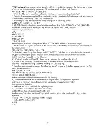 PNR Number:Whenever reservation is made, a file is opened in the computer for that person or group
of person and it automatically generates a file number,which is called PNR Number.
9.14 SELF - ASSESSMENT QUESTIONS
1) What should a travel agent know about the booking or reservation of Airline ticket?
2) Explain the restrictions applicable according to Air fare rules in the following cases: (i) Maximum or
Minimum Stay (ii) Validity Dates (iii)Combinability
3) According to Fare Basis rule, what is the description of following codes:
(i) FN (ii) Y2 (iii) FCH (iv) Q21RT
4) Mr. N.P. Singh is planning a round trip itinerary from New Delhi (ND) to New York (NYC). He
would like to stop- over in Milan (MLN), Zurich (ZRH) and Paris (PAR) enroute.
The itinerary is as follows:
MPM
ND-MLN 5500
MLN-ZRH 103
ZRH-PAR 299
PAR-NYC 4004
Assuming that permitted mileage from ND to NYC is 10000 will there be any surcharge?
5) Mr. Bhushan is a regular customer of Raj Travels and wishes to take a circular trip. The itinerary is
shown as below:
DEL – BOM – CHENNAI – CAL – DEL
The base fare counted together along with IATT is 25000. Calculate Net Airfare including the service
tax, provided that agent gives a discount of 4% to regular customer and 2% to new customers.
(i) Calculate fare charged from Mr. Bhushan.
(ii) What will he charged from Mr. Rana, a new customer, for purchase of a ticket?
6) Which of the following key words relating to itinerary includes surface travel also?
(i) Circle Trip (ii) Round Trip (iii) Open Jaw trip (iv) One-way trip.
7) Based on booking code, which of the following doesn’t belong to first class service category in Air
travel fare construction?
(i) P (ii) C (iii) A (iv) F
9.16 ANSWERS TO CHECK YOUR PROGRESS
CHECK YOUR PROGRESS 1:
(i) Fare basis is travel in discount coach valid for Tuesday.
(ii) Travel in Economy Class where ticket is to be purchased 12 days before departure.
(iii) Travel in Economy Class, Excursion fare valid only for departure on Friday.
Self-assessment Question:
3. (i) First Class ticket valid only for night departure.
(ii) Coach fare valid only for departure on Tuesday.
(iii) First Class fare, which includes Child’s fare.
(iv) Discount Coach fare for Round Trip, which requires ticket to be purchased 21 days before
departure.
4. Since TPM<MPM, no surcharge will be charged.
5. (i) Rs. 23878 (ii) Rs. 24375
6. (iii)
7. (ii)
87
 