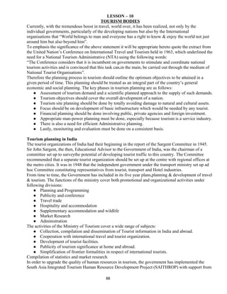 LESSON – 10
TOURISM BODIES
Currently, with the tremendous boost in travel, world over, it has been realized, not only by the
individual governments, particularly of the developing nations but also by the International
organisations that “World belongs to man and everyone has a right to know & enjoy the world not just
around him but also beyond him”.
To emphasis the significance of the above statement it will be appropriate hereto quote the extract from
the United Nation’s Conference on International Travel and Tourism held in 1963, which underlined the
need for a National Tourism Administrative (NTA) using the following words:
“The Conference considers that it is incumbent on governments to stimulate and coordinate national
tourism activities and is convinced that this task can,in the main, be carried out through the medium of
National Tourist Organisations”.
Therefore the planning process in tourism should outline the optimum objectives to be attained in a
given period of time. This planning should be treated as an integral part of the country’s general
economic and social planning. The key phases in tourism planning are as follows:
 Assessment of tourism demand and a scientific planned approach to the supply of such demands.
 Tourism objectives should cover the overall development of a nation.
 Tourism site planning should be done by totally avoiding damage to natural and cultural assets.
 Focus should be on development of basic infrastructure which would be needed by any tourist.
 Financial planning should be done involving public, private agencies and foreign investment.
 Appropriate man-power planning must be done, especially because tourism is a service industry.
 There is also a need for efficient Administrative planning.
 Lastly, monitoring and evaluation must be done on a consistent basis.
Tourism planning in India
The tourist organizations of India had their beginning in the report of the Sargent Committee in 1945.
Sir John Sargent, the then, Educational Advisor to the Government of India, was the chairman of a
committee set up to surveythe potential of developing tourist traffic to this country. The Committee
recommended that a separate tourist organization should be set up at the centre with regional offices at
the metro cities. It was in 1948 that the independent government under the transport ministry set up ad
hoc Committee constituting representatives from tourist, transport and Hotel industries.
From time to time, the Government has included in its five year plans,planning & development of travel
& tourism. The functions of the ministry cover both promotional and organizational activities under
following divisions:
 Planning and Programming
 Publicity and conference
 Travel trade
 Hospitality and accommodation
 Supplementary accommodation and wildlife
 Market Research
 Administration
The activities of the Ministry of Tourism cover a wide range of subjects:
 Collection, compilation and dissemination of Tourist information in India and abroad.
 Cooperation with international travel and tourist organization.
 Development of tourist facilities.
 Publicity of tourism significance at home and abroad.
 Simplification of frontier formalities in respect of international tourists.
Compilation of statistics and market research.
In order to upgrade the quality of human resources in tourism, the government has implemented the
South Asia Integrated Tourism Human Resource Development Project (SAITHROP) with support from
88
 