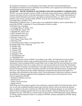 the European Commission. For continuation of the Project, the India Tourism HumanResource
Development Committee has been established. Several Public sector organisations and bodies have been
created to help tourism prosper in India.
10.2 DTTDC – DELHI TOURISM & TRANSPORTATION DEVELOPMENT CORPORATION.
DTTDC was set up to promote tourism in Delhi. It develops tourism Infrastructure, undertakes publicity
measures and other activities to develop and promote tourism in Delhi. These include dissemination of
Tourism related information and services, providing recreational facilities, etc. With a view to provide
facilities to the tourists coming to Delhi, DTTDC set up its first Tourist Information Centre at
Connaught Place, in Delhi in 1976.
Subsequently in different years, 15 other centers were established in Delhi as well as outside Delhi. At
present the DTTDC is operating 16 Tourist Information Centres as under:-
A) In Delhi Year of opening
1. Connuaght Place, N- Block, 1976
2. New Delhi Rly. Station 1977
3. Old Delhi Rly. Station 1977
4. ISBT, Kashmiri Gate 1971
5. International Airport 1979
6. Domestic Airport 1915
7. R.K. Puram, Coffee Home 1993
8. Dilli Haat 1994
9. Central Reservation Office, Connaught Place 1995
B) Outside Delhi Year of Opening
10. NOIDA 1991
11. Mumbai 1990
12. Chennai 1992
13. Calcutta 1993
14. Bangalore 1995
15. Secunderabad 1997
16. Ahmedabad 1991
Out of 9 Information Centres in Delhi 5 are working in two shifts. The Information Centre at Indira
Gandhi International Airport works round theclock and the remaining work on single shift. The 7
information Centres including NOIDA outside Delhi work in single shift.The aims and objectives of the
Tourist Information Centre are to render, freeof cost, all necessary help to the tourists like information
regarding mode of transport, accommodation, local sight seeing tours, places of tourist interest,etc. They
provide free literature in the form of brouchers and other serviceslike Hotel Reservation, Transportation
and Tours. This literature provides reliable information on historical and cultural facets Delhi. For
providing of this information to the tourists, all the Tourist Information Centres have sufficient, colorful
and informative literature supplied by their headquarters which is given to the tourist free of cost.
Festival organized by DTTDC:
Roshnara & Shalimar Festivals
Qutub Festival
Garden Tourism Festival
Mango Festival
Delhi being one of the greenest capitals in the world and a scattered citadel of erstwhile dynasties which
now co-exit with residential localities attracts these festivals which in turn invite tourists & entertain
them. In addition to the above said festivals, Dilli Haat offers tantalizing glimpses of vast storehouse of
Indian Culture by holding regional festivals at its open-air theatre. These are held from time to time,
throughout the year. Dilli Haat is a venture jointly set up by the New Delhi Municipal Council, Ministry
of Textiles, and Government of India. It is a project of DTTDC schemes undertaken by DTTDC during
the year 2005-06.
89
 