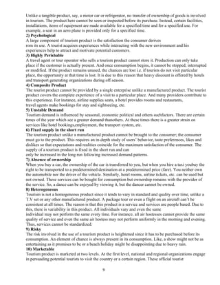 Unlike a tangible product, say, a motor car or refrigerator, no transfer of ownership of goods is involved
in tourism. The product here cannot be seen or inspected before its purchase. Instead, certain facilities,
installations, items of equipment are made available for a specified time and for a specified use. For
example, a seat in an aero plane is provided only for a specified time.
2) Psychological
A large component of tourism product is the satisfaction the consumer derives
rom its use. A tourist acquires experiences while interacting with the new environment and his
experiences help to attract and motivate potential customers.
3) Highly Perishable
A travel agent or tour operator who sells a tourism product cannot store it. Production can only take
place if the customer is actually present. And once consumption begins, it cannot be stopped, interrupted
or modified. If the product remains unused, the chances are lost i.e. if tourists do not visit particular
place, the opportunity at that time is lost. It is due to this reason that heavy discount is offered by hotels
and transport generating organizations during off season.
4) Composite Product
The tourist product cannot be provided by a single enterprise unlike a manufactured product. The tourist
product covers the complete experience of a visit to a particular place. And many providers contribute to
this experience. For instance, airline supplies seats, a hotel provides rooms and restaurants,
travel agents make bookings for stay and sightseeing, etc.
5) Unstable Demand
Tourism demand is influenced by seasonal, economic political and others suchfactors. There are certain
times of the year which see a greater demand thanothers. At these times there is a greater strain on
services like hotel bookings,employment, the transport system, etc.
6) Fixed supply in the short run
The tourism product unlike a manufactured product cannot be brought to the consumer; the consumer
must go to the product. This requires an in-depth study of users’ behavior, taste preferences, likes and
dislikes so that expectations and realities coincide for the maximum satisfaction of the consumer. The
supply of a tourism product is fixed in the short run and can
only be increased in the long run following increased demand patterns.
7) Absence of ownership
When you buy a car, the ownership of the car is transferred to you, but when you hire a taxi youbuy the
right to be transported to a predetermined destination at a predetermined price (fare). You neither own
the automobile nor the driver of the vehicle. Similarly, hotel rooms, airline tickets, etc. can be used but
not owned. These services can be bought for consumption but ownership remains with the provider of
the service. So, a dance can be enjoyed by viewing it, but the dancer cannot be owned.
8) Heterogeneous
Tourism is not a homogeneous product since it tends to vary in standard and quality over time, unlike a
T.V set or any other manufactured product. A package tour or even a flight on an aircraft can’t be
consistent at all times. The reason is that this product is a service and services are people based. Due to
this, there is variability in this product. All individuals vary and even the same
individual may not perform the same every time. For instance, all air hostesses cannot provide the same
quality of service and even the same air hostess may not perform uniformly in the morning and evening.
Thus, services cannot be standardized.
9) Risky
The risk involved in the use of a tourism product is heightened since it has to be purchased before its
consumption. An element of chance is always present in its consumption. Like, a show might not be as
entertaining as it promises to be or a beach holiday might be disappointing due to heavy rain.
10) Marketable
Tourism product is marketed at two levels. At the first level, national and regional organizations engage
in persuading potential tourists to visit the country or a certain region. These official tourist
9
 