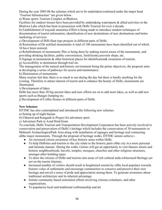 During the year 2005-06 the schemes which are to be undertaken/continued under the major head
‘Tourism Infrastructure” are given below.
a) Water sports Tourism Complex at Bhalswa
Facilities for outdoor leisure have been provided by undertaking watersports & allied activities in the
Bhalswa Lahe which has been in possession with Delhi Tourism for over a decade.
b) Establishment of wayside amenities-Effort is being made to introduce modern techniques of
dissemination of tourist information, identification of new destinations of new destinations and better
marketing of services.
c) Development of Dilli Haat type projects in different parts of Delhi.
d) Restoration of De notified monuments-A total of 100 monuments have been identified out of which
34 have been restored.
e) Refurbishment of monuments-This is being done by making tourist aware of the monuments, and
providing drinking facilities, public conveniences, food kiosks,souvenir shops, etc.
f) Signage at monuments & other historical places for identification& awareness of tourists.
g) Accessibility to destination through trail etc.
The management of the natural and historic environment being the prime objectives, the proposal aims
at developing a series of pathways for access and maintenance.
h) Illumination of monuments
Many tourists feel that, there is so much to see during the day but there is hardly anything for the
evening. Therefore to attract interest of tourist and to enhance the beauty of Delhi, monuments are
illuminated.
i) Development of lakes
Delhi has more than 30 big ancient lakes and now efforts are on to add more lakes, as well as add new
sports such as Bungee Jumping etc.
j) Development of Coffee Homes in different parts of Delhi.
New Schemes
DTTDC has also contemplated and introduced the following new schemes.
a) Setting up of night bazaar.
b) Chhawal and Kanganh in Project for adventure sport.
c) Adventure Park at Azad Hind Gram
To conclude, Delhi Tourism and Transportation Development Corporation has been actively involved in
conservation and preservation of Delhi’s heritage which includes the conservation of 30 monuments in
Mehrauli ArchaeologicalPark Area along with installation of signages and heritage trail connecting
allthe major monuments. Through the proposal of heritage walks, DTTDC aimsto achieve:-
 An increased citizen awareness of key historic areas within Delhi.
 To help Delhities and tourists to the city relate to the historic parts ofthe city in a more personal
and intimate manner. During the walks visitors will get an opportunity to visit famous streets and
historic neighbourhoods, havelis, temples, mosques, churches and other religious structures,
amongst other building types.
 To draw the citizens of Delhi and tourists into areas of rich cultural anda rchitectural Heritage yet
not on the tourist itinerary.
 Increased number of visitors should result in heightened sensitivity ofthe local populace towards
historic value of settlements and encourage communities to conserve and preserve their own
heritage and unveil a sense of pride and appreciation among them. To generate awareness about
traditional architecture and its inherent advantage.
 Initiate community based restoration efforts involving citizens,volunteers, and other
organizations.
 To popularize local and traditional craftsmanship and art.
90
 