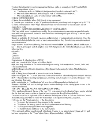 Tourism Department proposes to organize four heritage walks in associationwith INTACH, Delhi
Chapter as mentioned below:-
 Two heritage walks in Old Delhi (Shahjahanabad) in collaboration with MCD.
 One walk in the Mehrauli Archaeological Park in collaboration with DDA.
 One walk in Lutynes Delhi in Collaboration with NDMC.
CHECK YOUR PROGRESS
a) Name the area in Delhi where Dilli Haat is being constructed.
b) Describe your experience in brief, if you have ever been a part of any festival organized by DTTDC.
c) Name some countries where Night Bazaars are very successful state why such Bazaars are not
successful in India.
10.3 ITDC – INDIAN TOURISM DEVELOPMENT CORPORATION
ITDC is a public sector corporation created by the government to undertake major responsibilities in
areas which the government, due to its own limitations, could not participate actively. It was set up in
the year 1966 with
the aim to undertake development, expansion and promotion of India as atourist destination. It has the
largest hotel chain in India that caters to travel,accommodation, duty free shopping, entertainment and
restaurants under a
single window. It can boast of having four thousand rooms in ITDC(s) 35Hotels, Motels and Resorts. It
has 11 Travel & transport units & employs over 71060 employees. Its Hotels have been divided into the
following three
categories:
Elite
Classic
Comfort
Entertainment & other functions of ITDC
(a) It runs “sound & light” shows at Red Fort, Delhi.
(b) It runs duty free shops at fire international airports namely Kolkata,Mumbai, Chennai, Delhi and
Tiruvananthapuram.
(c) Helped in growth of tourist attractions, off the beaten track, such asKovalam, Mahabalipuram,
Garhwal etc.
(d) It is doing pioneering work in production of tourist literature.
(e) Its travel agents ATT – Ashok Travels & Tours offers services toboth foreign and domestic travelers.
(f) ATT has introduced exciting tour packages, shopping tours,Honeymoon Heavens, Religious Tours,
and Mountain Tours, etc.
(g) Its participation in “Food Festivals” all over the world has popularized Indian food.
However, the ITDC will have to undergo several structural changes in the coming years to cater to the
current environment.
10.4 TAAI – TRAVEL AGENTS ASSOCIATION OF INDIA
TAAI was formed towards the end of the year 1951 by a group of twelve leading Travel agents, who felt
that the time had come to create an Association to regulate the Travel Industry in India.
The Association has its registered office in Mumbai and regional offices in Kolkata, Delhi and Chennai.
A monthly magazine “Travel News” for its members is also published by the Association.
Following are the Primary activities of the Association
 To protect the interests of those engaged in the industry.
 To promote the orderly growth and development of the travel industry.
 To safe-guard the rights of the traveling public.
 To build trust and credibility in the market place.
TAAI represents all that is professional, ethical and dynamic in our nation's travel related activity and
has been recognized as the “Voice” of the Travel &Tourism Industry of India.
91
 