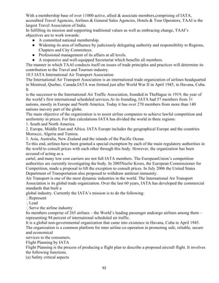 With a membership base of over 11000 active, allied & associate members,comprising of IATA,
accredited Travel Agencies, Airlines & General Sales Agencies, Hotels & Tour Operators, TAAI is the
largest Travel Association of India.
In fulfilling its mission and supporting traditional values as well as embracing change, TAAI’s
objectives are to work towards:
 A committed national membership.
 Widening its area of influence by judiciously delegating authority and responsibility to Regions,
Chapters and City Committees.
 Professional management of its affairs at all levels.
 A responsive and well-equipped Secretariat which benefits all members.
The manner in which TAAI conducts itself on issues of trade principles and practices will determine its
contribution to the Travel and Tourism industry.
10.5 IATA International Air Transport Association
The International Air Transport Association is an international trade organization of airlines headquarted
in Montreal, Quebec, Canada.IATA was formed just after World War II in April 1945, in Havana, Cuba.
It
is the successor to the International Air Traffic Association, founded in TheHague in 1919, the year of
the world’s first international scheduled services.At its founding, IATA had 57 members from 31
nations, mostly in Europe and North America. Today it has over 270 members from more than 140
nations inevery part of the globe.
The main objective of the organization is to assist airline companies to achieve lawful competition and
uniformity in prices. For fare calculations IATA has divided the world in three regions:
1. South and North America.
2. Europe, Middle East and Africa. IATA Europe includes the geographical Europe and the countries
Morocco, Algeria and Tunisia.
3. Asia, Australia, New Zealand and the islands of the Pacific Ocean.
To this end, airlines have been granted a special exemption by each of the main regulatory authorities in
the world to consult prices with each other through this body. However, the organization has been
accused of acting as a
cartel, and many low cost carriers are not full IATA members. The EuropeanUnion’s competition
authorities are currently investigating the body. In 2005Neelie Kroes, the European Commissioner for
Competition, made a proposal to lift the exception to consult prices. In July 2006 the United States
Department of Transportation also proposed to withdraw antitrust immunity.
Air Transport is one of the most dynamic industries in the world. The International Air Transport
Association is its global trade organization. Over the last 60 years, IATA has developed the commercial
standards that built a
global industry. Currently the IATA’s mission is to do the following:
Represent
Lead
Serve the airline industry
Its members comprise of 265 airlines – the World’s leading passenger andcargo airlines among them –
representing 94 percent of international scheduled air traffic.
It is a global non-governmental organization that came into existence in Havana, Cuba in April 1945.
The organization is a common platform for inter airline co-operation in promoting safe, reliable, secure
and economical
services to the consumers.
Flight Planning by IATA
Flight Planning is the process of producing a flight plan to describe a proposed aircraft flight. It involves
the following functions.
(a) Safety critical aspects
92
 