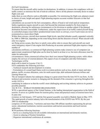 (b) Fuel Calculations
To ensure that the aircraft safely reaches its destinations. In addition, it ensures the compliance with air-
traffic control, to minimize the risk of mid-air collision. Above all the planners normally desire to reduce
flight costs and
make them as cost effective and as affordable as possible. For minimizing the flight cost, planners resort
to choice of route, height and speed. Flight planning requires accurate weather forecasts so that fuel
consumption
calculations can account for the fuel consumption, effects of head or tail wind sand air temperature.
Safety regulations require aircraft to carry fuel beyond the minimum needed to fly from origin to
destination, allowing for unforeseen circumstances or for diversion to another airport if the planned
destination becomes unavailable. Furthermore, under the supervision of air traffic control,aircraft flying
in controlled airspace must follow predetermined routes know as airways, even if such routes are not as
economical as a more direct flight.
Within these airways, aircraft must maintain flight levels, specified altitudes usually separated vertically
by 1000 or 2000 feet, depending on the route being flown and the direction of travel. When aircraft with
only two engines
are flying across oceans, they have to satisfy extra safety rules to ensure that such aircraft can reach
some emergency airport if one engine fails.Producing an accurate optimized flight plan requires a large
number of
calculations (millions), so commercial flight planning systems make extensive use of computers (an
approximate unoptimized flight plan can be done by hand in an hour or so, but more allowance must be
made for unforeseen
circumstances). Some commercial airlines have their own internal flight planning system, while others
employ the services of external planners.This aspect of use of computers and other Information
Technologies will be
dealt with in detail in Lessons 12 & 13.
IATA undertakes the following activities:
Technical research and development in aviation.
Formulation of a sound legal frame-work in aviation policies such as loss, death or injury and rates
pattern, tariffs, revenue allocation, rules for multi-sector trips, debt settlement between airlines and
clearing House etc.
The air transport industry has undergone change to a great extent from the time IATA was born. As the
technical and economic scenario is changing and the demand of the consumer is growing throughout the
world, IATA is
continuing its endeavor so that the world’s most challenging and exciting industry achieves its greatest
possible potential.
10.6 W.T.O. – WORLD TOURISM ORGANISATION
WTO, a specialized agency of the United Nations, is the leading international organization in the field of
tourism. It serves as a global forum for tourism policy issues and practical source of tourism know-how.
It came into
existence on 2nd January, 1975 and the first general assembly was held in Madrid, Spain in May 1975.
The rapid growth of tourist industry led to the transformation of the IUOTO into WTO. By the year
2005 its membership
comprises of 145 countries, 7 territories and more than 300 affiliate members representing the private
sector, educational institutions, tourism associations and tourism associations and local tourism
authorities.
WTO performs following functions:
Serves as a clearing house for all available information on international and domestic tourism.
Assist in reducing of frontier formalities.
Organizes international conferences & seminars.
93
 
