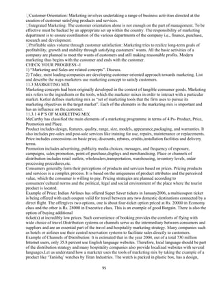 Customer Orientation: Marketing involves undertaking a range of business activities directed at the
creation of customer satisfying products and services.
Integrated Marketing: The customer orientation alone is not enough on the part of management. To be
effective must be backed by an appropriate set up within the country. The responsibility of marketing
department is to ensure coordination of the various departments of the company i.e., finance, purchase,
research and development.
Profitable sales volume through customer satisfaction: Marketing tries to realize long-term goals of
profitability, growth and stability through satisfying customers’ wants. All the basic activities of a
company are planned to meet the wants of customers and still making reasonable profits. Modern
marketing thus begins with the customer and ends with the customer.
CHECK YOUR PROGRESS -1
1) “Marketing and Sales are related concepts”. Discuss.
2) Today, most leading companies are developing customer-oriented approach towards marketing. List
and describe the ways marketers use marketing concept to satisfy customers.
11.3 MARKETING MIX
Marketing concepts had been originally developed in the context of tangible consumer goods. Marketing
mix refers to the ingredients or the tools, which the marketer mixes in order to interact with a particular
market. Kotler defines marketing mix as “set of marketing tools that the firm uses to pursue its
marketing objectives in the target market”. Each of the elements in the marketing mix is important and
has an influence on the customer.
11.3.1 4 P’S OF MARKETING MIX
McCarthy has classified the main elements of a marketing programme in terms of 4 Ps- Product, Price,
Promotion and Place.
Product includes design, features, quality, range, size, models, appearance,packaging, and warranties. It
also includes pre-sales and post-sale services like training for use, repairs, maintenance or replacements.
Price includes concessions on basic price, discounts, rebates, credits,installation facilities and delivery
terms.
Promotion includes advertising, publicity media choices, messages, and frequency of exposure,
campaigns, sales promotion, point-of-purchase,displays and merchandising. Place or channels of
distribution includes retail outlets, wholesalers,transportation, warehousing, inventory levels, order
processing procedures,etc.
Consumers generally form their perceptions of products and services based on prices. Pricing products
and services is a complex process. It is based on the uniqueness of product attributes and the perceived
value, which the consumer is willing to pay. Pricing strategies are planned according to
consumers’cultural norms and the political, legal and social environment of the place where the tourist
product is located.
Example of Price: Indian Airlines has offered Super Saver tickets in January2006, a multicoupon ticket
is being offered with each coupon valid for travel between any two domestic destinations connected by a
direct flight. The offergives two options, one is about four-ticket option priced at Rs. 20000 in Economy
class and the other is Rs. 28000 in Executive class. This is an example of good Bargain. There is also the
option of buying additional
ticket(s) at incredibly low prices. Such convenience of booking provides the comforts of flying with
wide choice of travel.Distribution systems or channels serve as the intermediary between consumers and
suppliers and are an essential part of the travel and hospitality marketing strategy. Many companies such
as hotels or airlines use their central reservation systems to facilitate sales directly to customers.
Example of Channels of Distribution: It is estimated that in the year 2004, out of a total 730 million
Internet users, only 35.8 percent use English language websites. Therefore, local language should be part
of the distribution strategy and many hospitality companies also provide localized websites with several
languages.Let us understand how a marketer uses the tools of marketing mix by taking the example of a
product like ‘Tanishq’ watches by Titan Industries. The watch is packed in plastic box, has a design,
95
 