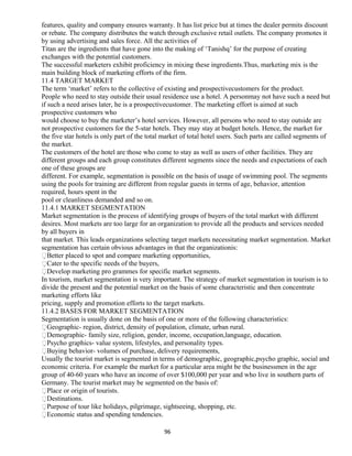 features, quality and company ensures warranty. It has list price but at times the dealer permits discount
or rebate. The company distributes the watch through exclusive retail outlets. The company promotes it
by using advertising and sales force. All the activities of
Titan are the ingredients that have gone into the making of ‘Tanishq’ for the purpose of creating
exchanges with the potential customers.
The successful marketers exhibit proficiency in mixing these ingredients.Thus, marketing mix is the
main building block of marketing efforts of the firm.
11.4 TARGET MARKET
The term ‘market’ refers to the collective of existing and prospectivecustomers for the product.
People who need to stay outside their usual residence use a hotel. A personmay not have such a need but
if such a need arises later, he is a prospectivecustomer. The marketing effort is aimed at such
prospective customers who
would choose to buy the marketer’s hotel services. However, all persons who need to stay outside are
not prospective customers for the 5-star hotels. They may stay at budget hotels. Hence, the market for
the five star hotels is only part of the total market of total hotel users. Such parts are called segments of
the market.
The customers of the hotel are those who come to stay as well as users of other facilities. They are
different groups and each group constitutes different segments since the needs and expectations of each
one of these groups are
different. For example, segmentation is possible on the basis of usage of swimming pool. The segments
using the pools for training are different from regular guests in terms of age, behavior, attention
required, hours spent in the
pool or cleanliness demanded and so on.
11.4.1 MARKET SEGMENTATION
Market segmentation is the process of identifying groups of buyers of the total market with different
desires. Most markets are too large for an organization to provide all the products and services needed
by all buyers in
that market. This leads organizations selecting target markets necessitating market segmentation. Market
segmentation has certain obvious advantages in that the organizationis:
Better placed to spot and compare marketing opportunities,
Cater to the specific needs of the buyers,
Develop marketing pro grammes for specific market segments.
In tourism, market segmentation is very important. The strategy of market segmentation in tourism is to
divide the present and the potential market on the basis of some characteristic and then concentrate
marketing efforts like
pricing, supply and promotion efforts to the target markets.
11.4.2 BASES FOR MARKET SEGMENTATION
Segmentation is usually done on the basis of one or more of the following characteristics:
Geographic- region, district, density of population, climate, urban rural.
Demographic- family size, religion, gender, income, occupation,language, education.
Psycho graphics- value system, lifestyles, and personality types.
Buying behavior- volumes of purchase, delivery requirements,
Usually the tourist market is segmented in terms of demographic, geographic,psycho graphic, social and
economic criteria. For example the market for a particular area might be the businessmen in the age
group of 40-60 years who have an income of over $100,000 per year and who live in southern parts of
Germany. The tourist market may be segmented on the basis of:
Place or origin of tourists.
Destinations.
Purpose of tour like holidays, pilgrimage, sightseeing, shopping, etc.
Economic status and spending tendencies.
96
 