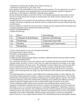 Preferences of staying, like camping, luxury hotels, caravans, etc.
Preferences of travel, like air, sea, road, or rail.
Each segment of the market differs in terms of needs and expectations. No one organization can cater to
the needs of all segments. Each organization has to decide on the particular segment or segments it
would cater to. The segment so identified is called the target segment.
Having identified the market, all activities will have to be planned keeping this target market in mind.
The services being offered, the messages in communication, the media used for communication, the
pricing policies, the
arrangements have to be consistent with the preferences and behavior patterns of the target market. For
example, if the hotel is targeting on the domestic tourists at religious places, then providing foreign food
or advertising in
business magazines would be the waste of resources. Instead, provide vegetarian thali food and advertise
in religious magazines and on channels likeAastha and Sanskar.
CHECK YOUR PROGRESS-2
1) Match the following:
2) Visit a tourist operator in your city and enquire about their
a) Pricing strategy to attract visitors,
b) Facilities, accommodation provision,
c) Sight- seeing programmes.
Evaluate how their pricing package changes according to additional facilities being provided to tourists.
11.5 TOURISM MARKETING
It is a well known fact that as long as the inherent sense of curiosity and adventure dwells in the hearts
of human beings, the desire to travel in order tosee new sights and experience new things, to live under
different environments will always grows. The marketing in tourism industry has evolved as part ofthe
process initiated by the desire for travel in people. Without exception, all human beings will always
nurture a desire to travel in order to see places. The question arises that if the desire is ever present in
people to travel and experience new things, why then would the tourism industry need marketing efforts
at all?
The marketing problems in tourism is quite different from marketing problems in other industries, and
this justifies making marketing in tourism, a subject for separate and specialized enquiry. The concepts
and principles, the techniques and methods of marketing can be equally applied to tourism. The concept
of tourism marketing can be better understood by identifying and considering the differences between
markets for physical, tangible goods on the one hand and the market for tourism on the other.
Tourism marketing could be defined as the systematic and coordinated efforts exerted by tourist
enterprises at international, national and local levels to optimize the satisfaction of tourists, groups and
individuals, in view of a sustained tourism growth. According to Krippendorf, “Marketing in tourism is
to be understood as the systematic and coordinated execution of business policy by tourist undertakings,
whether private or state owned, at local,regional, national or international levels to achieve the optimal
satisfaction of the needs of identifiable consumer groups, and in doing so to achieve an appropriate
return.”Tourism is a very complex industry because of its multifaceted activities,which together produce
97
 
