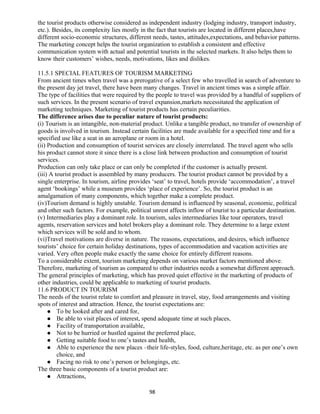 the tourist products otherwise considered as independent industry (lodging industry, transport industry,
etc.). Besides, its complexity lies mostly in the fact that tourists are located in different places,have
different socio-economic structures, different needs, tastes, attitudes,expectations, and behavior patterns.
The marketing concept helps the tourist organization to establish a consistent and effective
communication system with actual and potential tourists in the selected markets. It also helps them to
know their customers’ wishes, needs, motivations, likes and dislikes.
11.5.1 SPECIAL FEATURES OF TOURISM MARKETING
From ancient times when travel was a prerogative of a select few who travelled in search of adventure to
the present day jet travel, there have been many changes. Travel in ancient times was a simple affair.
The type of facilities that were required by the people to travel was provided by a handful of suppliers of
such services. In the present scenario of travel expansion,markets necessitated the application of
marketing techniques. Marketing of tourist products has certain peculiarities.
The difference arises due to peculiar nature of tourist products:
(i) Tourism is an intangible, non-material product. Unlike a tangible product, no transfer of ownership of
goods is involved in tourism. Instead certain facilities are made available for a specified time and for a
specified use like a seat in an aeroplane or room in a hotel.
(ii) Production and consumption of tourist services are closely interrelated. The travel agent who sells
his product cannot store it since there is a close link between production and consumption of tourist
services.
Production can only take place or can only be completed if the customer is actually present.
(iii) A tourist product is assembled by many producers. The tourist product cannot be provided by a
single enterprise. In tourism, airline provides ‘seat’ to travel, hotels provide ‘accommodation’, a travel
agent ‘bookings’ while a museum provides ‘place of experience’. So, the tourist product is an
amalgamation of many components, which together make a complete product.
(iv)Tourism demand is highly unstable. Tourism demand is influenced by seasonal, economic, political
and other such factors. For example, political unrest affects inflow of tourist to a particular destination.
(v) Intermediaries play a dominant role. In tourism, sales intermediaries like tour operators, travel
agents, reservation services and hotel brokers play a dominant role. They determine to a large extent
which services will be sold and to whom.
(vi)Travel motivations are diverse in nature. The reasons, expectations, and desires, which influence
tourists’ choice for certain holiday destinations, types of accommodation and vacation activities are
varied. Very often people make exactly the same choice for entirely different reasons.
To a considerable extent, tourism marketing depends on various market factors mentioned above.
Therefore, marketing of tourism as compared to other industries needs a somewhat different approach.
The general principles of marketing, which has proved quiet effective in the marketing of products of
other industries, could be applicable to marketing of tourist products.
11.6 PRODUCT IN TOURISM
The needs of the tourist relate to comfort and pleasure in travel, stay, food arrangements and visiting
spots of interest and attraction. Hence, the tourist expectations are:
 To be looked after and cared for,
 Be able to visit places of interest, spend adequate time at such places,
 Facility of transportation available,
 Not to be hurried or hustled against the preferred place,
 Getting suitable food to one’s tastes and health,
 Able to experience the new places –their life-styles, food, culture,heritage, etc. as per one’s own
choice, and
 Facing no risk to one’s person or belongings, etc.
The three basic components of a tourist product are:
 Attractions,
98
 