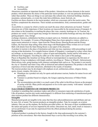 Facilities, and
 Accessibility.
Attractions constitute an important feature of the product. Attractions are those elements in the tourist
product, which determine the choice of the particular tourist product, to visit one particular destination
rather than another. These are things to see and enjoy like cultural sites, historical buildings, beaches,
mountains, national parks, or events like trade fairs,exhibitions, music festivals, etc.
Facilities are those elements in the tourist product, which are a necessary aid to the tourist centre. The
facilities complement the attractions. These include accommodation, food, communications, guides and
so on.
Accessibility is a means by which a tourist can reach the areas where attractions are located. Tourists’
attractions are of little importance if their locations are inaccessible by the normal means of transport. It
also relates to the formalities in reaching the places like visas, customs, bookings etc .In Tourism, the
products are varied. A travel agent may arrange for itineraries and airline bookings and may also help in
getting passport, visas, foreign
exchange clearances, embarkation facilities at airport and so on. Similarly attractions are added to a
destination. For example, 18 rooms of Buckingham Palace have been opened to visitors, which are a
major tourist attraction to visitors. Apart from the Throne Room, Drawing Room and the Picture
Gallery, the Souvenir shop selling white china mugs with Buckingham Palace written on it or Crystal
Balls with details from the State Dining Room is also apart of the attraction.
A product in tourism is the place of destination and what one may experience while proceedings to and
staying at that destination. For example,Sentose islands of Singapore, is packaged as a place where there
are noshops, no skyscrapers, no offices- a place of quiet and tranquility, torelax and be with nature, so
different from Singapore. Travelling by cable car to the island is also a part of the package.
Places in Rajasthan like Jaisalmer are being offered as tourismproducts to experience the life-style of
Maharajas, living in realpalaces with kingly comforts, travelling on ‘ Palace on Wheels’, theluxuriously
fitted railway train, going hunting (with cameras) onelephant back and so on. The product is not merely
the city of Jaisalmer and what it may offer as historical and cultural importance.The product is the total
experience of travel and other attractions, allrelated to the royalty of Jaisalmer.
The tourism product may be developed with emphasis on art, architecture,culture, religion, history,
sports, leisure, temples, life-styles, etc.
 Himalayas are a product not only for sports and adventure tourism, butalso for nature lovers and
spirituality.
 Varanasi is a product based on religion, the Ganges capturing theessence of Oldest Hindu
heritage.
 The accommodation provided, is as much a part of the safari in theAfrican forests as the prospect
of seeing wild-life. Many prefer and paymore to live in the open country ‘with nature’ instead of
in five-star comfort.
11.6.1 CHARACTERISTICS OF TOURISM PRODUCTS
A product is something that a producer makes and offers to consumers toprovide satisfaction of needs.
Like all products, tourism also needs marketingand it is different from marketing of manufactured goods
since tourism product has different characteristics.
Intangible
Manufactured goods are tangible in the sense that they have physicaldimensions and attributes and can
be seen, felt, or tasted. The tourism productis an intangible product. Take for example, an aviation
industry. One can see the airplane, the facilities provided within, etc. But none of these woulddetermine
the nature and quality of services imparted by the airline. Onecannot see, feel, smell, touch or measure a
service performed. It can only be experienced from the effects produced during the journey.
Inseparability
A physical product is produced in the factory, bought in the shop andconsumed in the customer’s
premises at his convenience. But when thecustomer buys a service like travelling in an airline, the
99
 