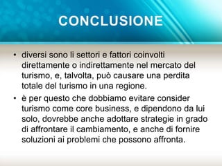 CONCLUSIONE 
• diversi sono li settori e fattori coinvolti 
direttamente o indirettamente nel mercato del 
turismo, e, talvolta, può causare una perdita 
totale del turismo in una regione. 
• è per questo che dobbiamo evitare consider 
turismo come core business, e dipendono da lui 
solo, dovrebbe anche adottare strategie in grado 
di affrontare il cambiamento, e anche di fornire 
soluzioni ai problemi che possono affronta. 
 